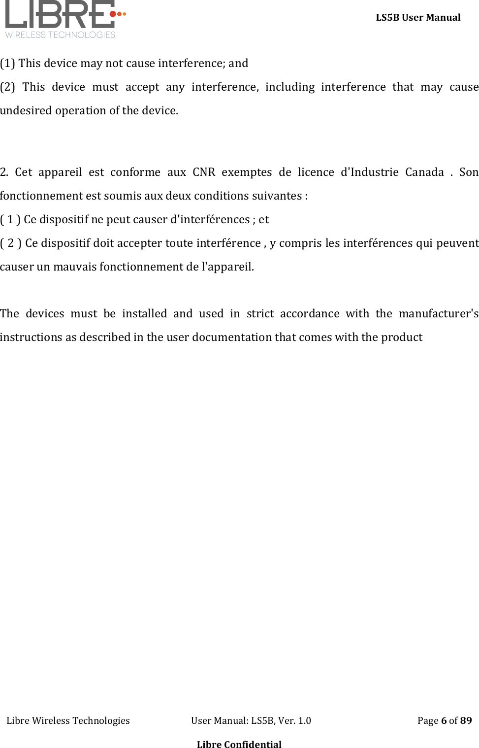     LS5B User Manual Libre Wireless Technologies                           User Manual: LS5B, Ver. 1.0                                               Page 6 of 89  Libre Confidential (1) This device may not cause interference; and  (2)  This  device  must  accept  any  interference,  including  interference  that  may  cause undesired operation of the device.   2.  Cet  appareil  est  conforme  aux  CNR  exemptes  de  licence  d'Industrie  Canada  .  Son fonctionnement est soumis aux deux conditions suivantes : ( 1 ) Ce dispositif ne peut causer d'interf&eacute;rences ; et ( 2 ) Ce dispositif doit accepter toute interf&eacute;rence , y compris les interf&eacute;rences qui peuvent causer un mauvais fonctionnement de l'appareil.  The  devices  must  be  installed  and  used  in  strict  accordance  with  the  manufacturer's instructions as described in the user documentation that comes with the product   