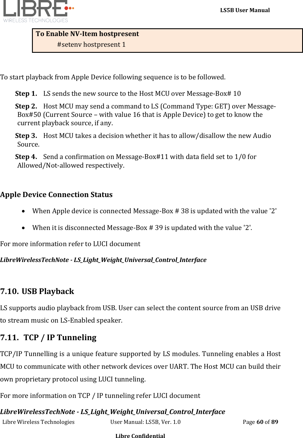     LS5B User Manual Libre Wireless Technologies                           User Manual: LS5B, Ver. 1.0                                               Page 60 of 89  Libre Confidential To Enable NV-Item hostpresent #setenv hostpresent 1  To start playback from Apple Device following sequence is to be followed. Step 1. LS sends the new source to the Host MCU over Message-Box# 10 Step 2. Host MCU may send a command to LS (Command Type: GET) over Message-Box#50 (Current Source &ndash; with value 16 that is Apple Device) to get to know the current playback source, if any. Step 3. Host MCU takes a decision whether it has to allow/disallow the new Audio Source. Step 4. Send a confirmation on Message-Box#11 with data field set to 1/0 for Allowed/Not-allowed respectively.  Apple Device Connection Status  When Apple device is connected Message-Box # 38 is updated with the value '2'  When it is disconnected Message-Box # 39 is updated with the value '2'.  For more information refer to LUCI document  LibreWirelessTechNote - LS_Light_Weight_Universal_Control_Interface  7.10. USB Playback LS supports audio playback from USB. User can select the content source from an USB drive to stream music on LS-Enabled speaker. 7.11.  TCP / IP Tunneling  TCP/IP Tunnelling is a unique feature supported by LS modules. Tunneling enables a Host MCU to communicate with other network devices over UART. The Host MCU can build their own proprietary protocol using LUCI tunneling. For more information on TCP / IP tunneling refer LUCI document  LibreWirelessTechNote - LS_Light_Weight_Universal_Control_Interface 