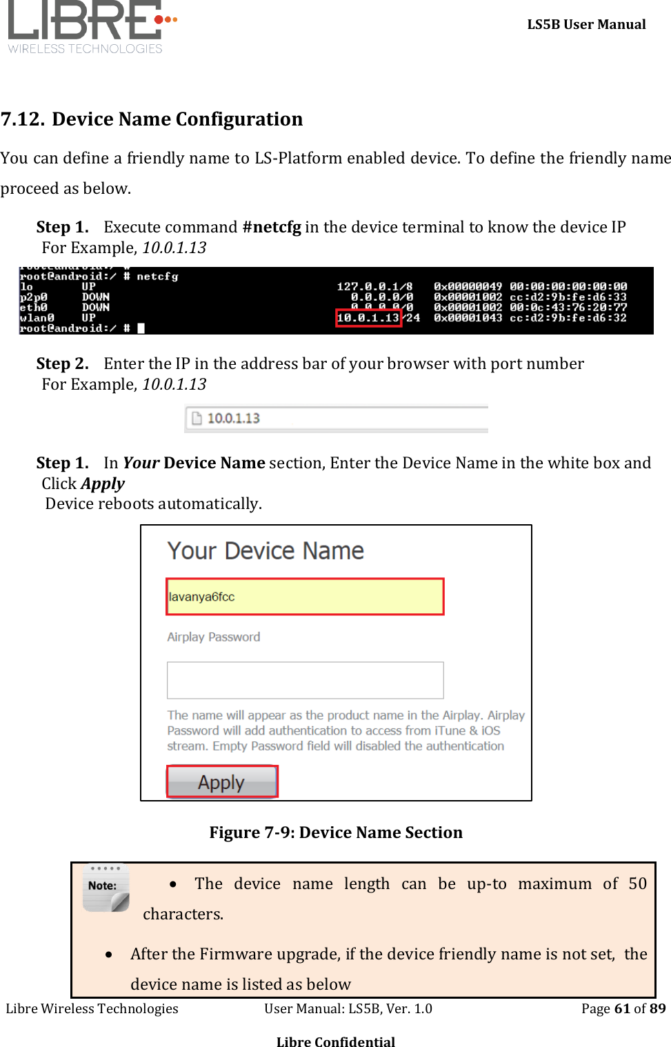     LS5B User Manual Libre Wireless Technologies                           User Manual: LS5B, Ver. 1.0                                               Page 61 of 89  Libre Confidential  7.12. Device Name Configuration You can define a friendly name to LS-Platform enabled device. To define the friendly name proceed as below. Step 1. Execute command #netcfg in the device terminal to know the device IP For Example, 10.0.1.13  Step 2. Enter the IP in the address bar of your browser with port number For Example, 10.0.1.13  Step 1. In Your Device Name section, Enter the Device Name in the white box and Click Apply  Device reboots automatically.  Figure 7-9: Device Name Section  The  device  name  length  can  be  up-to  maximum  of  50 characters.  After the Firmware upgrade, if the device friendly name is not set,  the device name is listed as below 