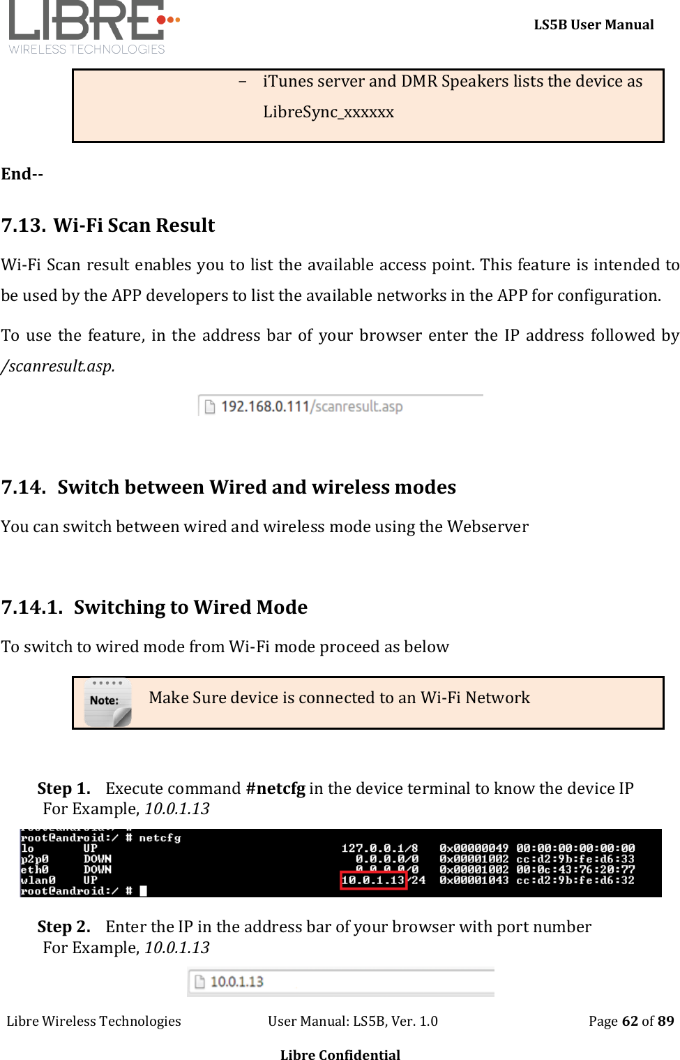     LS5B User Manual Libre Wireless Technologies                           User Manual: LS5B, Ver. 1.0                                               Page 62 of 89  Libre Confidential - iTunes server and DMR Speakers lists the device as LibreSync_xxxxxx  End--  7.13. Wi-Fi Scan Result Wi-Fi Scan result enables you to list the available access point. This feature is intended to be used by the APP developers to list the available networks in the APP for configuration.  To use  the feature, in  the  address bar  of your browser enter the  IP  address followed  by /scanresult.asp.   7.14.  Switch between Wired and wireless modes  You can switch between wired and wireless mode using the Webserver  7.14.1. Switching to Wired Mode To switch to wired mode from Wi-Fi mode proceed as below Make Sure device is connected to an Wi-Fi Network  Step 1. Execute command #netcfg in the device terminal to know the device IP For Example, 10.0.1.13  Step 2. Enter the IP in the address bar of your browser with port number For Example, 10.0.1.13  