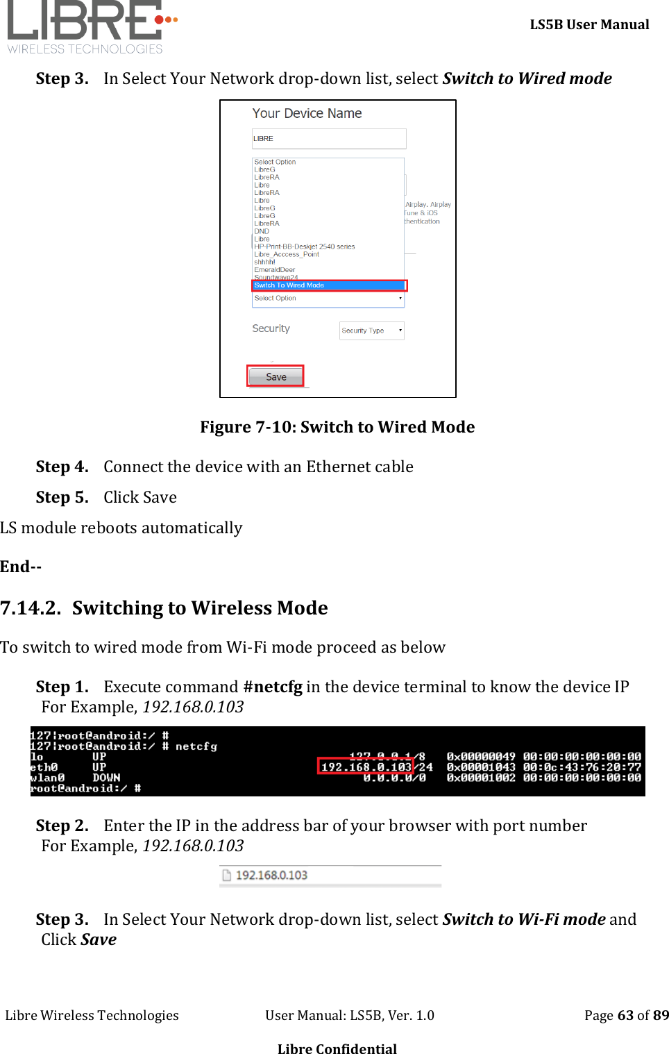     LS5B User Manual Libre Wireless Technologies                           User Manual: LS5B, Ver. 1.0                                               Page 63 of 89  Libre Confidential Step 3. In Select Your Network drop-down list, select Switch to Wired mode   Figure 7-10: Switch to Wired Mode Step 4. Connect the device with an Ethernet cable Step 5. Click Save LS module reboots automatically End-- 7.14.2. Switching to Wireless Mode To switch to wired mode from Wi-Fi mode proceed as below Step 1. Execute command #netcfg in the device terminal to know the device IP For Example, 192.168.0.103  Step 2. Enter the IP in the address bar of your browser with port number For Example, 192.168.0.103  Step 3. In Select Your Network drop-down list, select Switch to Wi-Fi mode and Click Save 