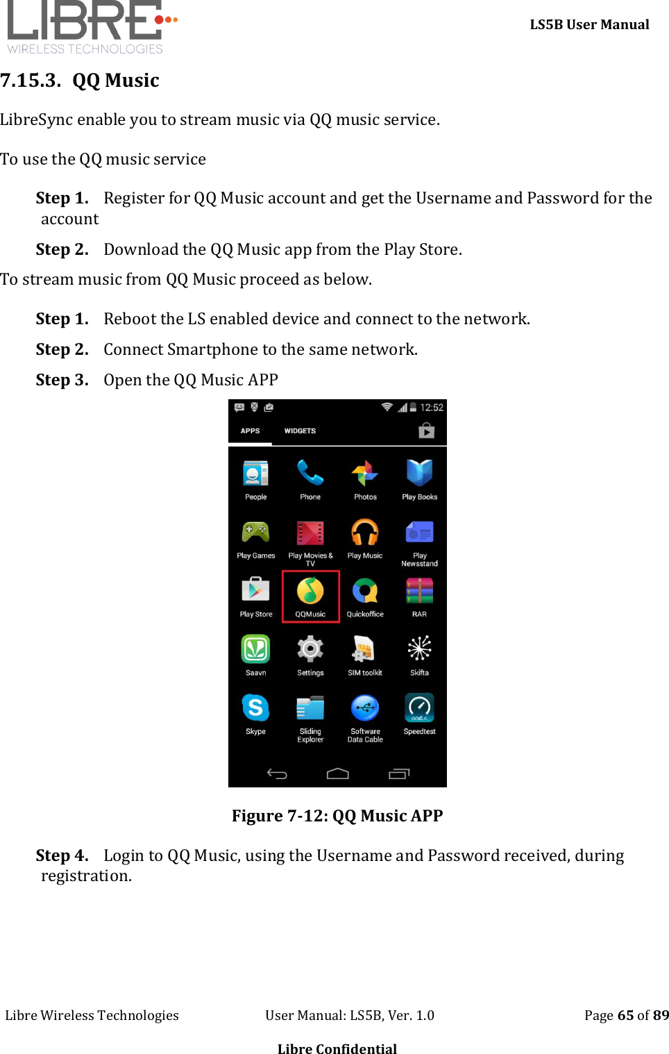     LS5B User Manual Libre Wireless Technologies                           User Manual: LS5B, Ver. 1.0                                               Page 65 of 89  Libre Confidential 7.15.3. QQ Music LibreSync enable you to stream music via QQ music service.  To use the QQ music service Step 1. Register for QQ Music account and get the Username and Password for the account Step 2. Download the QQ Music app from the Play Store. To stream music from QQ Music proceed as below. Step 1. Reboot the LS enabled device and connect to the network. Step 2. Connect Smartphone to the same network. Step 3. Open the QQ Music APP  Figure 7-12: QQ Music APP Step 4. Login to QQ Music, using the Username and Password received, during registration. 