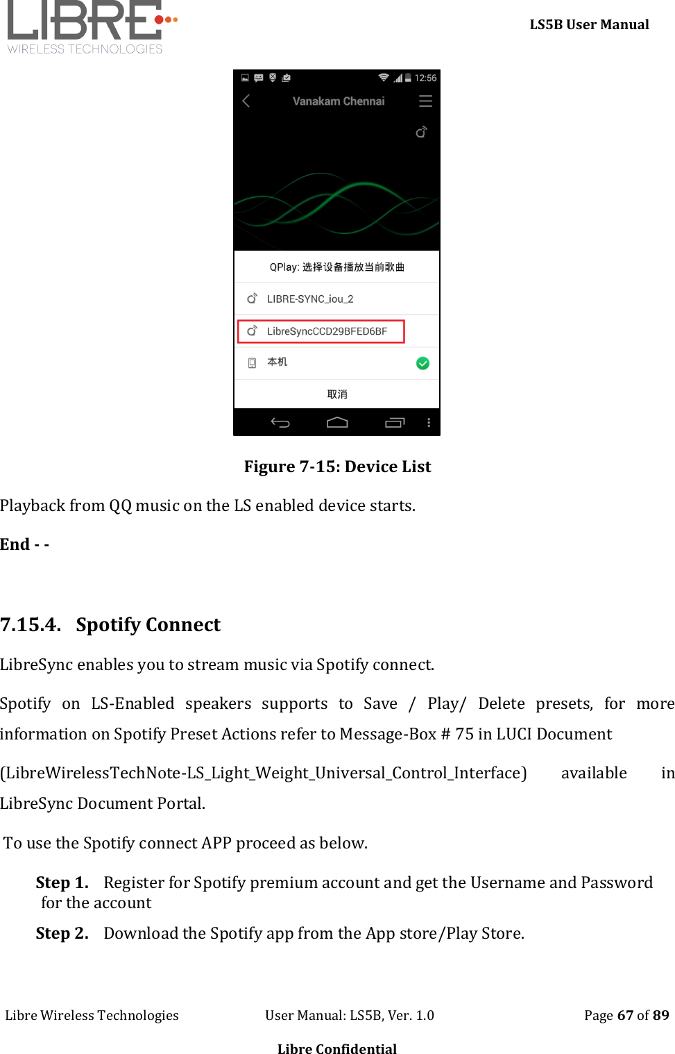     LS5B User Manual Libre Wireless Technologies                           User Manual: LS5B, Ver. 1.0                                               Page 67 of 89  Libre Confidential  Figure 7-15: Device List Playback from QQ music on the LS enabled device starts. End - -  7.15.4.  Spotify Connect LibreSync enables you to stream music via Spotify connect.  Spotify  on  LS-Enabled  speakers  supports  to  Save  /  Play/  Delete  presets,  for  more information on Spotify Preset Actions refer to Message-Box # 75 in LUCI Document  (LibreWirelessTechNote-LS_Light_Weight_Universal_Control_Interface)  available  in LibreSync Document Portal.  To use the Spotify connect APP proceed as below. Step 1. Register for Spotify premium account and get the Username and Password for the account  Step 2. Download the Spotify app from the App store/Play Store. 