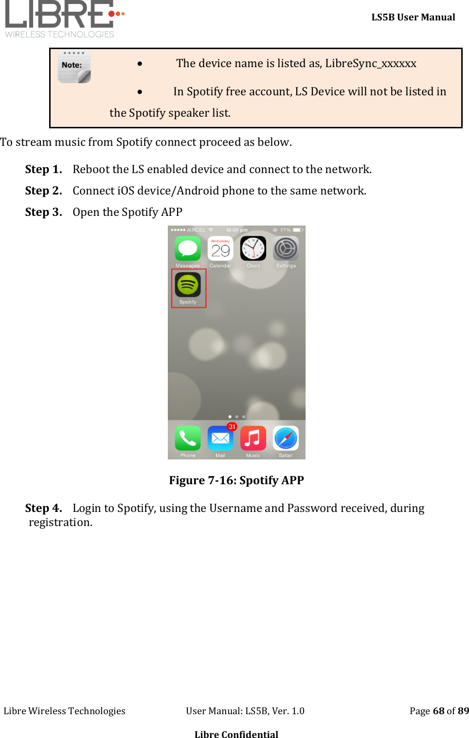     LS5B User Manual Libre Wireless Technologies                           User Manual: LS5B, Ver. 1.0                                               Page 68 of 89  Libre Confidential   The device name is listed as, LibreSync_xxxxxx  In Spotify free account, LS Device will not be listed in the Spotify speaker list. To stream music from Spotify connect proceed as below. Step 1. Reboot the LS enabled device and connect to the network. Step 2. Connect iOS device/Android phone to the same network. Step 3. Open the Spotify APP  Figure 7-16: Spotify APP Step 4. Login to Spotify, using the Username and Password received, during registration. 