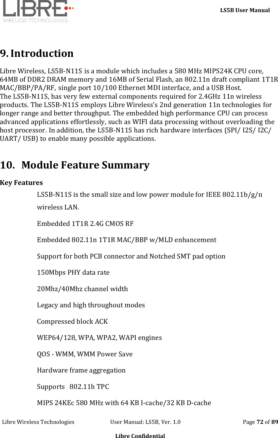     LS5B User Manual Libre Wireless Technologies                           User Manual: LS5B, Ver. 1.0                                               Page 72 of 89  Libre Confidential   9. Introduction Libre Wireless, LS5B-N11S is a module which includes a 580 MHz MIPS24K CPU core, 64MB of DDR2 DRAM memory and 16MB of Serial Flash, an 802.11n draft compliant 1T1R MAC/BBP/PA/RF, single port 10/100 Ethernet MDI interface, and a USB Host.  The LS5B-N11S, has very few external components required for 2.4GHz 11n wireless products. The LS5B-N11S employs Libre Wireless&rsquo;s 2nd generation 11n technologies for longer range and better throughput. The embedded high performance CPU can process advanced applications effortlessly, such as WIFI data processing without overloading the host processor. In addition, the LS5B-N11S has rich hardware interfaces (SPI/ I2S/ I2C/ UART/ USB) to enable many possible applications.  10. Module Feature Summary Key Features 1. LS5B-N11S is the small size and low power module for IEEE 802.11b/g/n wireless LAN. 2. Embedded 1T1R 2.4G CMOS RF 3. Embedded 802.11n 1T1R MAC/BBP w/MLD enhancement 4. Support for both PCB connector and Notched SMT pad option 5. 150Mbps PHY data rate 6. 20Mhz/40Mhz channel width 7. Legacy and high throughout modes 8. Compressed block ACK 9. WEP64/128, WPA, WPA2, WAPI engines 10. QOS - WMM, WMM Power Save 11. Hardware frame aggregation 12. Supports   802.11h TPC 13. MIPS 24KEc 580 MHz with 64 KB I-cache/32 KB D-cache 