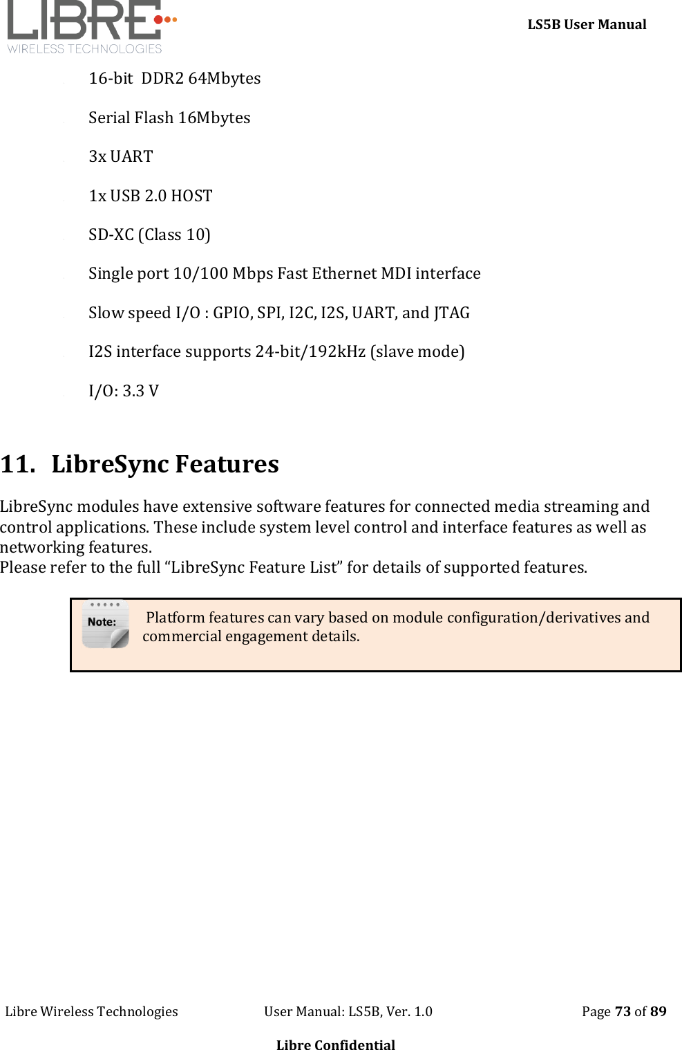     LS5B User Manual Libre Wireless Technologies                           User Manual: LS5B, Ver. 1.0                                               Page 73 of 89  Libre Confidential 14. 16-bit  DDR2 64Mbytes   15. Serial Flash 16Mbytes  16. 3x UART  17. 1x USB 2.0 HOST 18. SD-XC (Class 10) 19. Single port 10/100 Mbps Fast Ethernet MDI interface 20. Slow speed I/O : GPIO, SPI, I2C, I2S, UART, and JTAG 21. I2S interface supports 24-bit/192kHz (slave mode) 22. I/O: 3.3 V   11. LibreSync Features LibreSync modules have extensive software features for connected media streaming and control applications. These include system level control and interface features as well as networking features.   Please refer to the full &ldquo;LibreSync Feature List&rdquo; for details of supported features.    Platform features can vary based on module configuration/derivatives and commercial engagement details.                 