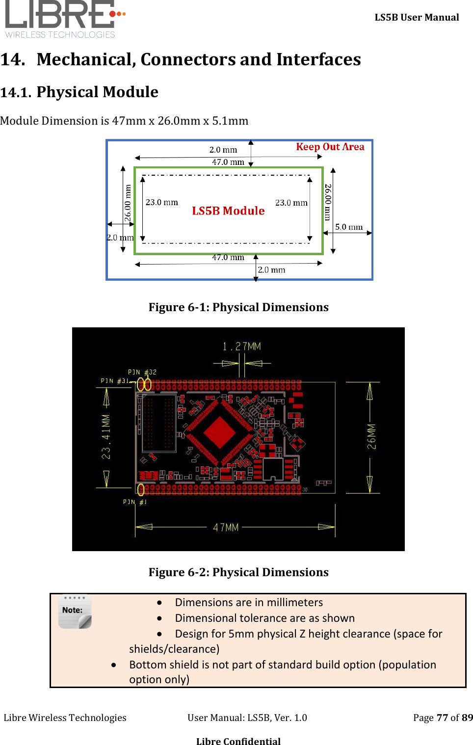     LS5B User Manual Libre Wireless Technologies                           User Manual: LS5B, Ver. 1.0                                               Page 77 of 89  Libre Confidential 14. Mechanical, Connectors and Interfaces 14.1. Physical Module Module Dimension is 47mm x 26.0mm x 5.1mm  Figure 6-1: Physical Dimensions   Figure 6-2: Physical Dimensions  Dimensions are in millimeters  Dimensional tolerance are as shown  Design for 5mm physical Z height clearance (space for shields/clearance)   Bottom shield is not part of standard build option (population option only)  