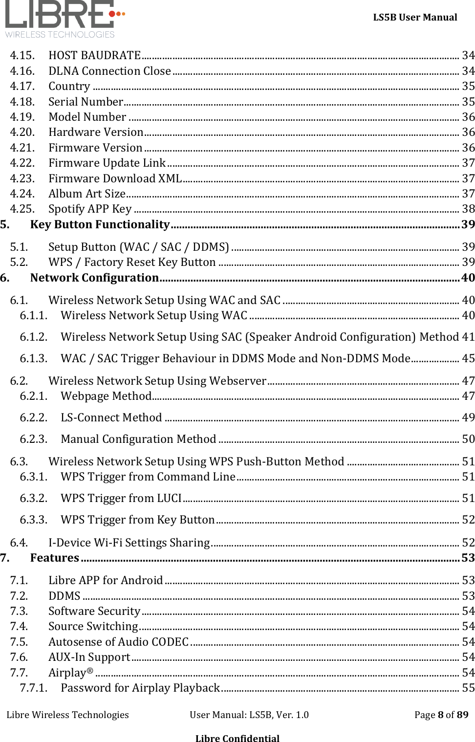     LS5B User Manual Libre Wireless Technologies                           User Manual: LS5B, Ver. 1.0                                               Page 8 of 89  Libre Confidential 4.15. HOST BAUDRATE ............................................................................................................................ 34 4.16. DLNA Connection Close ................................................................................................................ 34 4.17. Country ............................................................................................................................................... 35 4.18. Serial Number................................................................................................................................... 35 4.19. Model Number ................................................................................................................................. 36 4.20. Hardware Version ........................................................................................................................... 36 4.21. Firmware Version ........................................................................................................................... 36 4.22. Firmware Update Link .................................................................................................................. 37 4.23. Firmware Download XML ............................................................................................................ 37 4.24. Album Art Size .................................................................................................................................. 37 4.25. Spotify APP Key ............................................................................................................................... 38 5. Key Button Functionality ....................................................................................................... 39 5.1. Setup Button (WAC / SAC / DDMS) ......................................................................................... 39 5.2. WPS / Factory Reset Key Button .............................................................................................. 39 6. Network Configuration ........................................................................................................... 40 6.1. Wireless Network Setup Using WAC and SAC ..................................................................... 40 6.1.1. Wireless Network Setup Using WAC .................................................................................. 40 6.1.2. Wireless Network Setup Using SAC (Speaker Android Configuration) Method 41 6.1.3. WAC / SAC Trigger Behaviour in DDMS Mode and Non-DDMS Mode ................... 45 6.2. Wireless Network Setup Using Webserver ........................................................................... 47 6.2.1. Webpage Method........................................................................................................................ 47 6.2.2. LS-Connect Method ................................................................................................................... 49 6.2.3. Manual Configuration Method .............................................................................................. 50 6.3. Wireless Network Setup Using WPS Push-Button Method ............................................ 51 6.3.1. WPS Trigger from Command Line ....................................................................................... 51 6.3.2. WPS Trigger from LUCI ............................................................................................................ 51 6.3.3. WPS Trigger from Key Button ............................................................................................... 52 6.4. I-Device Wi-Fi Settings Sharing ................................................................................................. 52 7. Features ....................................................................................................................................... 53 7.1. Libre APP for Android ................................................................................................................... 53 7.2. DDMS ................................................................................................................................................... 53 7.3. Software Security ............................................................................................................................ 54 7.4. Source Switching ............................................................................................................................. 54 7.5. Autosense of Audio CODEC ......................................................................................................... 54 7.6. AUX-In Support ................................................................................................................................ 54 7.7. Airplay&reg; .............................................................................................................................................. 54 7.7.1. Password for Airplay Playback ............................................................................................. 55 