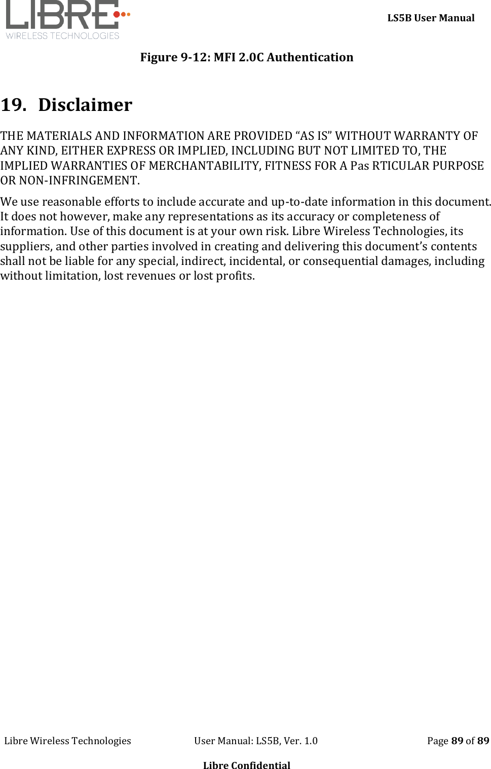     LS5B User Manual Libre Wireless Technologies                           User Manual: LS5B, Ver. 1.0                                               Page 89 of 89  Libre Confidential Figure 9-12: MFI 2.0C Authentication   19. Disclaimer THE MATERIALS AND INFORMATION ARE PROVIDED &ldquo;AS IS&rdquo; WITHOUT WARRANTY OF ANY KIND, EITHER EXPRESS OR IMPLIED, INCLUDING BUT NOT LIMITED TO, THE IMPLIED WARRANTIES OF MERCHANTABILITY, FITNESS FOR A Pas RTICULAR PURPOSE OR NON-INFRINGEMENT. We use reasonable efforts to include accurate and up-to-date information in this document. It does not however, make any representations as its accuracy or completeness of information. Use of this document is at your own risk. Libre Wireless Technologies, its suppliers, and other parties involved in creating and delivering this document&rsquo;s contents shall not be liable for any special, indirect, incidental, or consequential damages, including without limitation, lost revenues or lost profits.   