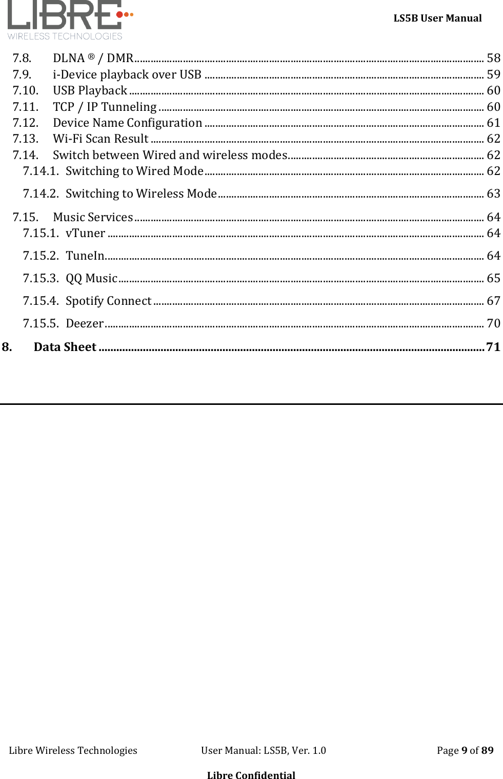     LS5B User Manual Libre Wireless Technologies                           User Manual: LS5B, Ver. 1.0                                               Page 9 of 89  Libre Confidential 7.8. DLNA &reg; / DMR .................................................................................................................................. 58 7.9. i-Device playback over USB ........................................................................................................ 59 7.10. USB Playback .................................................................................................................................... 60 7.11. TCP / IP Tunneling ......................................................................................................................... 60 7.12. Device Name Configuration ........................................................................................................ 61 7.13. Wi-Fi Scan Result ............................................................................................................................ 62 7.14. Switch between Wired and wireless modes ......................................................................... 62 7.14.1. Switching to Wired Mode ........................................................................................................ 62 7.14.2. Switching to Wireless Mode ................................................................................................... 63 7.15. Music Services .................................................................................................................................. 64 7.15.1. vTuner ............................................................................................................................................ 64 7.15.2. TuneIn............................................................................................................................................. 64 7.15.3. QQ Music ........................................................................................................................................ 65 7.15.4. Spotify Connect ........................................................................................................................... 67 7.15.5. Deezer ............................................................................................................................................. 70 8. Data Sheet ................................................................................................................................... 71    