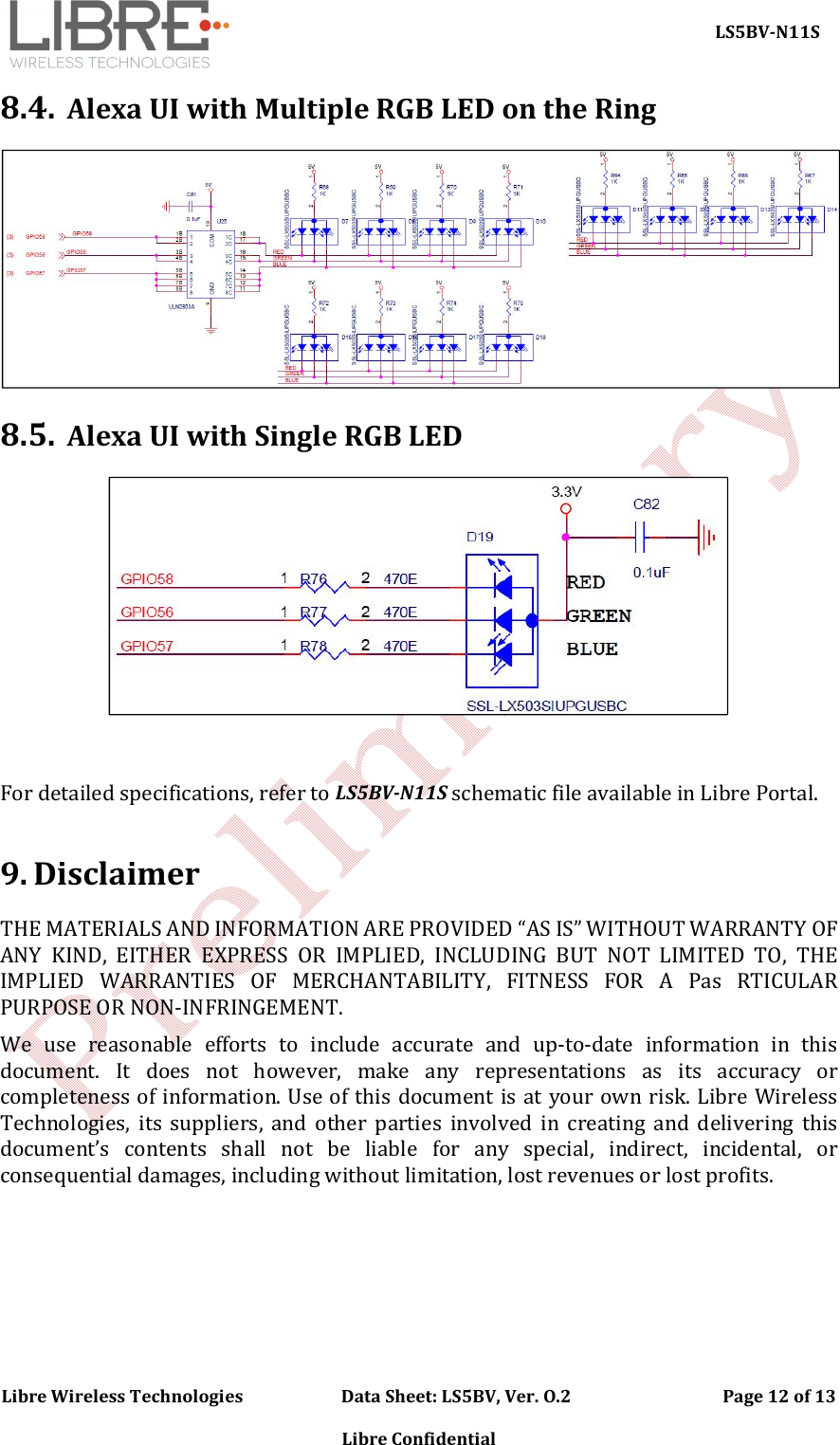     LS5BV-N11S Libre Wireless Technologies                        Data Sheet: LS5BV, Ver. O.2                                     Page 12 of 13  Libre Confidential 8.4. Alexa UI with Multiple RGB LED on the Ring  8.5. Alexa UI with Single RGB LED   For detailed specifications, refer to LS5BV-N11S schematic file available in Libre Portal.   9. Disclaimer THE MATERIALS AND INFORMATION ARE PROVIDED &ldquo;AS IS&rdquo; WITHOUT WARRANTY OF ANY  KIND,  EITHER  EXPRESS  OR  IMPLIED,  INCLUDING  BUT  NOT  LIMITED  TO,  THE IMPLIED  WARRANTIES  OF  MERCHANTABILITY,  FITNESS  FOR  A  Pas  RTICULAR PURPOSE OR NON-INFRINGEMENT. We  use  reasonable  efforts  to  include  accurate  and  up-to-date  information  in  this document.  It  does  not  however,  make  any  representations  as  its  accuracy  or completeness of information. Use of this document is at your own risk. Libre Wireless Technologies,  its  suppliers,  and  other  parties  involved  in  creating  and  delivering  this document&rsquo;s  contents  shall  not  be  liable  for  any  special,  indirect,  incidental,  or consequential damages, including without limitation, lost revenues or lost profits.    