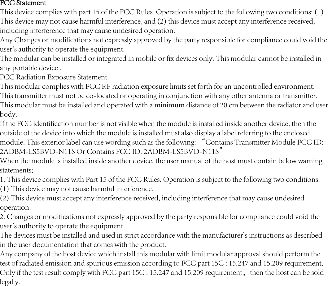 FCC Statement This device complies with part 15 of the FCC Rules. Operation is subject to the following two conditions: (1) This device may not cause harmful interference, and (2) this device must accept any interference received, including interference that may cause undesired operation.Any Changes or modifications not expressly approved by the party responsible for compliance could void the user's authority to operate the equipment.  The modular can be installed or integrated in mobile or fix devices only. This modular cannot be installed in any portable device .FCC Radiation Exposure StatementThis modular complies with FCC RF radiation exposure limits set forth for an uncontrolled environment. This transmitter must not be co-located or operating in conjunction with any other antenna or transmitter. This modular must be installed and operated with a minimum distance of 20 cm between the radiator and user body.     If the FCC identification number is not visible when the module is installed inside another device, then the outside of the device into which the module is installed must also display a label referring to the enclosed module. This exterior label can use wording such as the following: &ldquo;Contains Transmitter Module FCC ID: 2ADBM-LS5BVD-N11S Or Contains FCC ID: 2ADBM-LS5BVD-N11S&rdquo;When the module is installed inside another device, the user manual of the host must contain below warning statements;1. This device complies with Part 15 of the FCC Rules. Operation is subject to the following two conditions:(1) This device may not cause harmful interference.(2) This device must accept any interference received, including interference that may cause undesired operation.2. Changes or modifications not expressly approved by the party responsible for compliance could void the user's authority to operate the equipment.The devices must be installed and used in strict accordance with the manufacturer's instructions as described in the user documentation that comes with the product.Any company of the host device which install this modular with limit modular approval should perform the test of radiated emission and spurious emission according to FCC part 15C : 15.247 and 15.209 requirement, Only if the test result comply with FCC part 15C : 15.247 and 15.209 requirement，then the host can be sold legally.