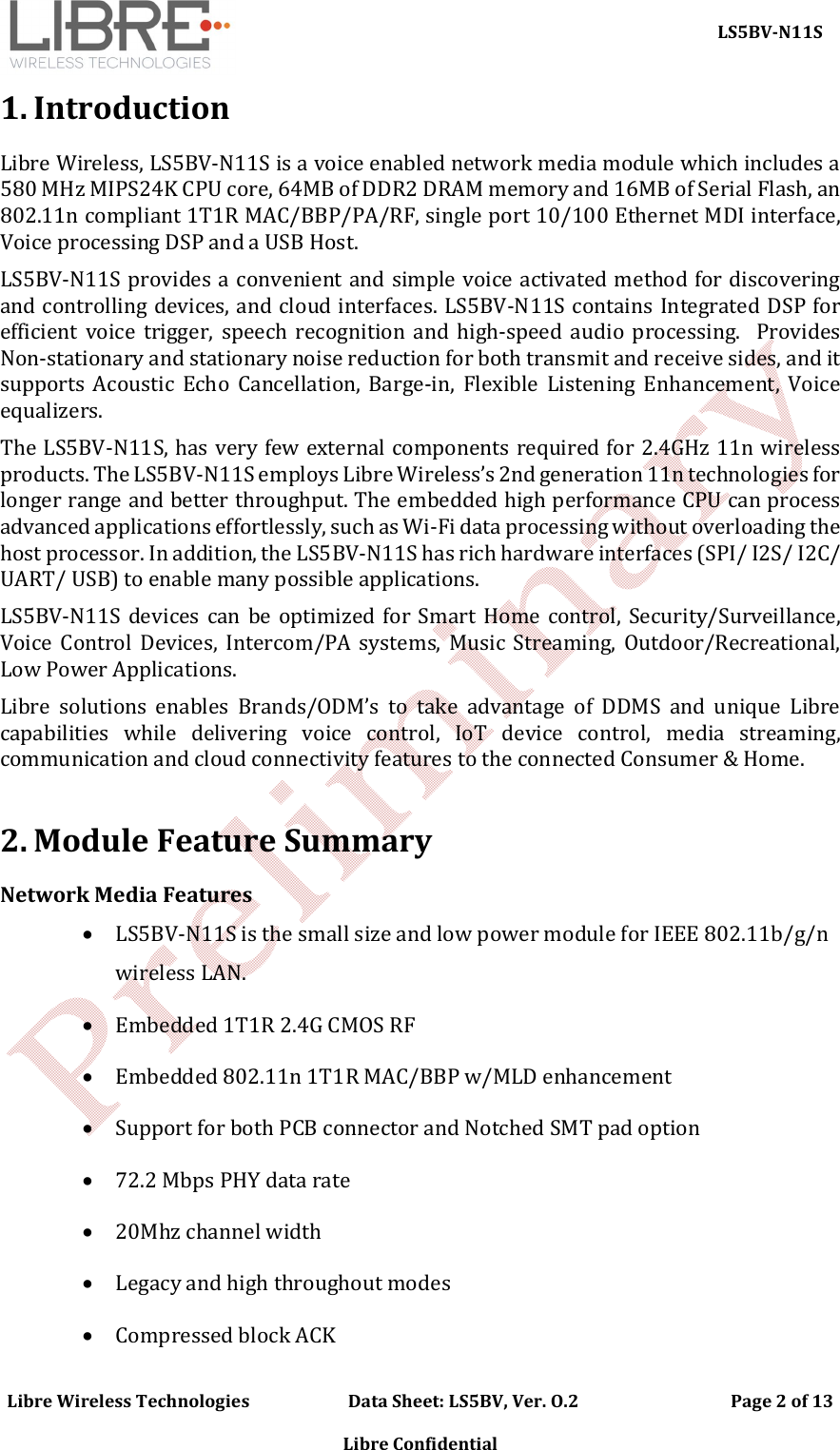     LS5BV-N11S Libre Wireless Technologies                        Data Sheet: LS5BV, Ver. O.2                                     Page 2 of 13  Libre Confidential 1. Introduction Libre Wireless, LS5BV-N11S is a voice enabled network media module which includes a 580 MHz MIPS24K CPU core, 64MB of DDR2 DRAM memory and 16MB of Serial Flash, an 802.11n compliant 1T1R MAC/BBP/PA/RF, single port 10/100 Ethernet MDI interface, Voice processing DSP and a USB Host.  LS5BV-N11S provides a convenient and simple voice activated method for discovering and controlling devices, and cloud interfaces. LS5BV-N11S contains Integrated DSP for efficient  voice  trigger,  speech  recognition  and  high-speed  audio  processing.    Provides Non-stationary and stationary noise reduction for both transmit and receive sides, and it supports  Acoustic  Echo  Cancellation,  Barge-in,  Flexible  Listening  Enhancement,  Voice equalizers. The LS5BV-N11S, has very few external components required for 2.4GHz 11n wireless products. The LS5BV-N11S employs Libre Wireless&rsquo;s 2nd generation 11n technologies for longer range and better throughput. The embedded high performance CPU can process advanced applications effortlessly, such as Wi-Fi data processing without overloading the host processor. In addition, the LS5BV-N11S has rich hardware interfaces (SPI/ I2S/ I2C/ UART/ USB) to enable many possible applications.  LS5BV-N11S devices  can  be optimized  for  Smart Home control,  Security/Surveillance, Voice  Control  Devices,  Intercom/PA  systems,  Music  Streaming,  Outdoor/Recreational, Low Power Applications.  Libre  solutions  enables  Brands/ODM&rsquo;s  to  take  advantage  of  DDMS  and  unique  Libre capabilities  while  delivering  voice  control,  IoT  device  control,  media  streaming, communication and cloud connectivity features to the connected Consumer &amp; Home.  2. Module Feature Summary Network Media Features  LS5BV-N11S is the small size and low power module for IEEE 802.11b/g/n wireless LAN.  Embedded 1T1R 2.4G CMOS RF  Embedded 802.11n 1T1R MAC/BBP w/MLD enhancement  Support for both PCB connector and Notched SMT pad option  72.2 Mbps PHY data rate  20Mhz channel width  Legacy and high throughout modes  Compressed block ACK 