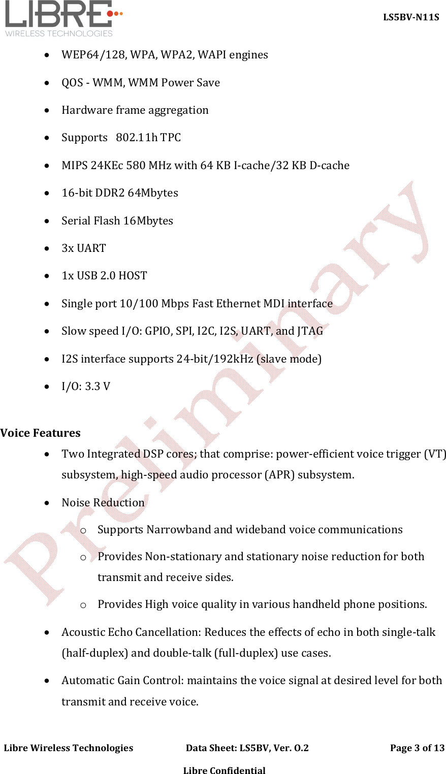     LS5BV-N11S Libre Wireless Technologies                        Data Sheet: LS5BV, Ver. O.2                                     Page 3 of 13  Libre Confidential  WEP64/128, WPA, WPA2, WAPI engines  QOS - WMM, WMM Power Save  Hardware frame aggregation  Supports   802.11h TPC  MIPS 24KEc 580 MHz with 64 KB I-cache/32 KB D-cache  16-bit DDR2 64Mbytes    Serial Flash 16Mbytes   3x UART   1x USB 2.0 HOST  Single port 10/100 Mbps Fast Ethernet MDI interface  Slow speed I/O: GPIO, SPI, I2C, I2S, UART, and JTAG  I2S interface supports 24-bit/192kHz (slave mode)  I/O: 3.3 V   Voice Features  Two Integrated DSP cores; that comprise: power-efficient voice trigger (VT) subsystem, high-speed audio processor (APR) subsystem.  Noise Reduction o Supports Narrowband and wideband voice communications o Provides Non-stationary and stationary noise reduction for both transmit and receive sides. o Provides High voice quality in various handheld phone positions.  Acoustic Echo Cancellation: Reduces the effects of echo in both single-talk (half-duplex) and double-talk (full-duplex) use cases.  Automatic Gain Control: maintains the voice signal at desired level for both transmit and receive voice. 