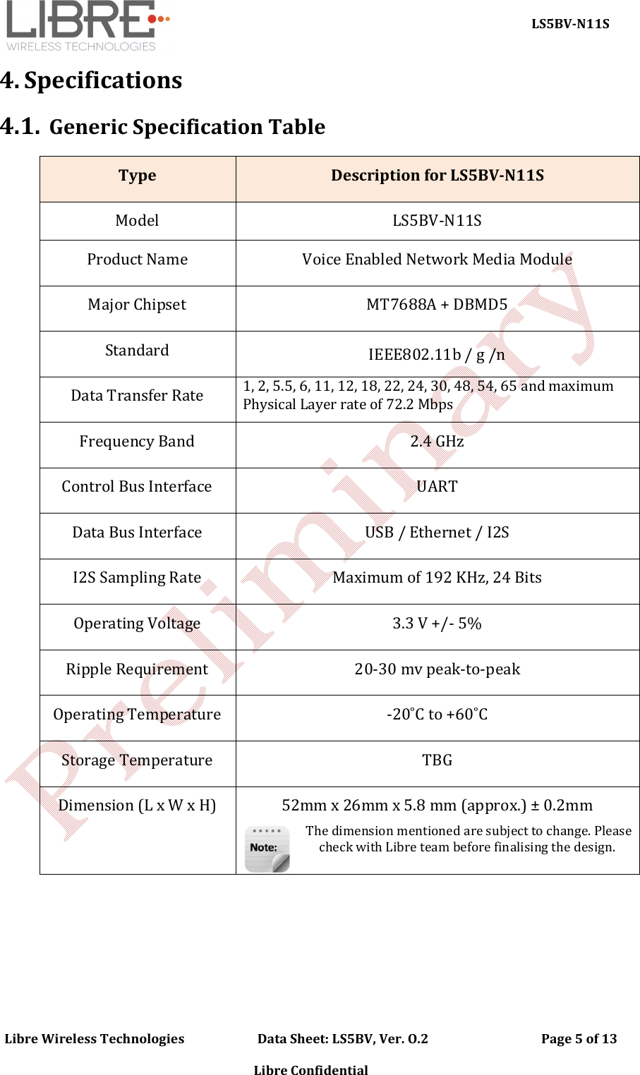     LS5BV-N11S Libre Wireless Technologies                        Data Sheet: LS5BV, Ver. O.2                                     Page 5 of 13  Libre Confidential 4. Specifications 4.1. Generic Specification Table   Type  Description for LS5BV-N11S  Model  LS5BV-N11S Product Name  Voice Enabled Network Media Module Major Chipset  MT7688A + DBMD5 Standard  IEEE802.11b / g /n Data Transfer Rate 1, 2, 5.5, 6, 11, 12, 18, 22, 24, 30, 48, 54, 65 and maximum Physical Layer rate of 72.2 Mbps Frequency Band  2.4 GHz  Control Bus Interface  UART Data Bus Interface  USB / Ethernet / I2S I2S Sampling Rate  Maximum of 192 KHz, 24 Bits Operating Voltage  3.3 V +/- 5% Ripple Requirement  20-30 mv peak-to-peak Operating Temperature  -20˚C to +60˚C Storage Temperature  TBG Dimension (L x W x H)  52mm x 26mm x 5.8 mm (approx.) &plusmn; 0.2mm  The dimension mentioned are subject to change. Please check with Libre team before finalising the design.      