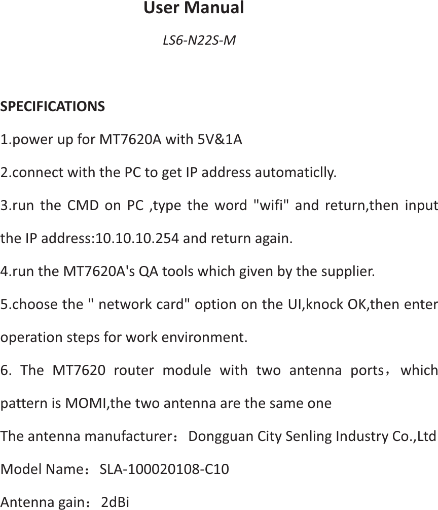 User Manual LS6-N22S-M  SPECIFICATIONS 1.power up for MT7620A with 5V&amp;1A   2.connect with the PC to get IP address automaticlly.   3.run the CMD on PC ,type the word "wifi" and return,then input the IP address:10.10.10.254 and return again.   4.run the MT7620A's QA tools which given by the supplier.   5.choose the " network card" option on the UI,knock OK,then enter operation steps for work environment. 6. The MT7620 router module with two antenna portsˈwhich pattern is MOMI,the two antenna are the same one The antenna manufacturer˖Dongguan City Senling Industry Co.,Ltd Model Name˖SLA-100020108-C10 Antenna gain˖2dBi        