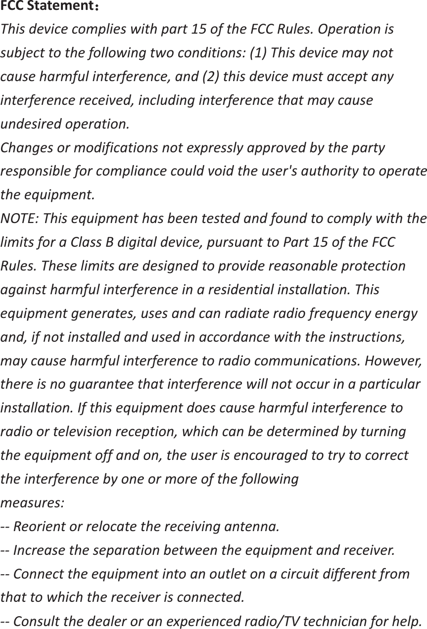  FCC Statement˖˖ This device complies with part 15 of the FCC Rules. Operation is subject to the following two conditions: (1) This device may not cause harmful interference, and (2) this device must accept any interference received, including interference that may cause undesired operation. Changes or modifications not expressly approved by the party responsible for compliance could void the user's authority to operate the equipment. NOTE: This equipment has been tested and found to comply with the limits for a Class B digital device, pursuant to Part 15 of the FCC Rules. These limits are designed to provide reasonable protection against harmful interference in a residential installation. This equipment generates, uses and can radiate radio frequency energy and, if not installed and used in accordance with the instructions, may cause harmful interference to radio communications. However, there is no guarantee that interference will not occur in a particular installation. If this equipment does cause harmful interference to radio or television reception, which can be determined by turning the equipment off and on, the user is encouraged to try to correct the interference by one or more of the following measures: -- Reorient or relocate the receiving antenna. -- Increase the separation between the equipment and receiver. -- Connect the equipment into an outlet on a circuit different from that to which the receiver is connected. -- Consult the dealer or an experienced radio/TV technician for help.  