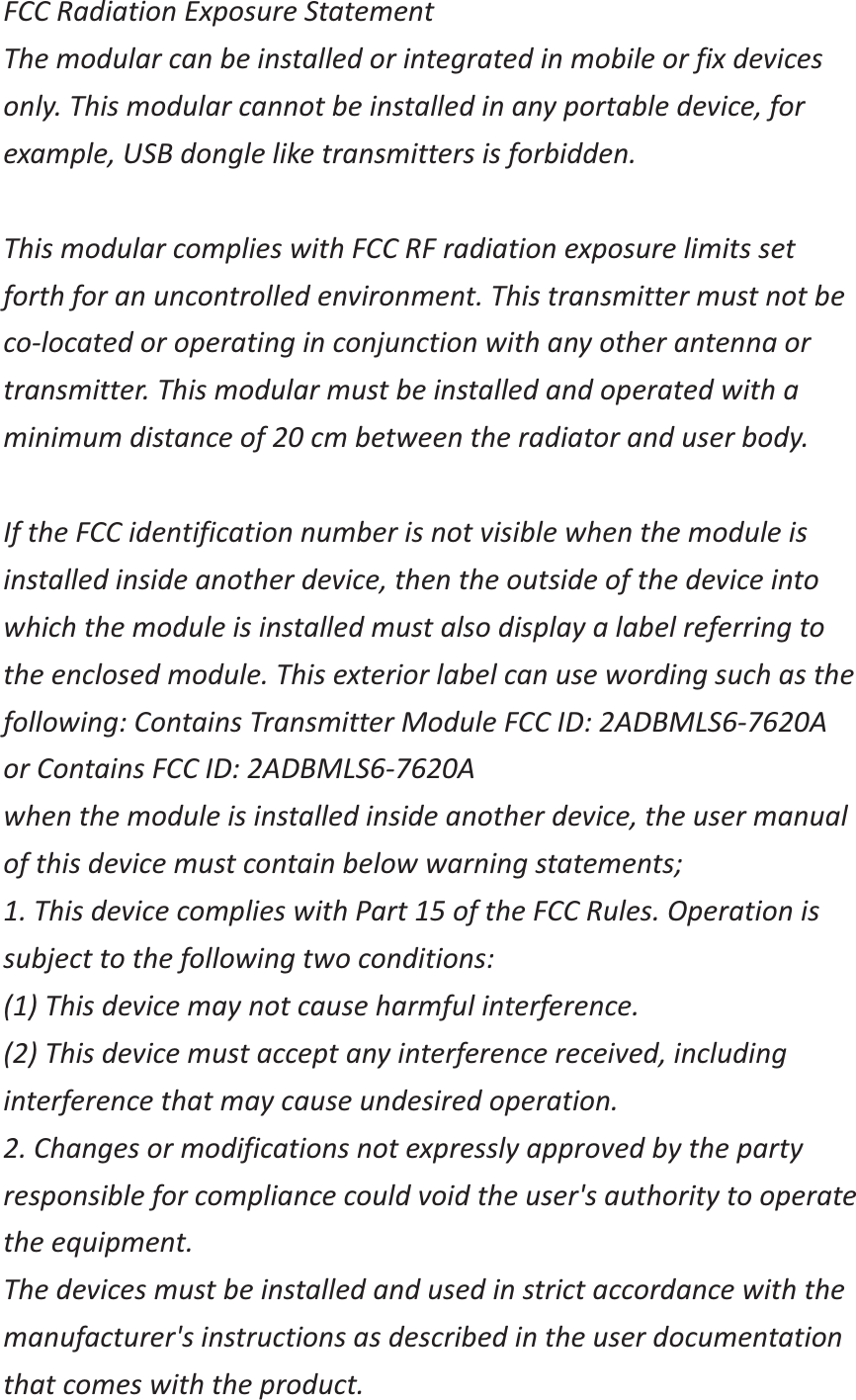 FCC Radiation Exposure Statement The modular can be installed or integrated in mobile or fix devices only. This modular cannot be installed in any portable device, for example, USB dongle like transmitters is forbidden.  This modular complies with FCC RF radiation exposure limits set forth for an uncontrolled environment. This transmitter must not be co-located or operating in conjunction with any other antenna or transmitter. This modular must be installed and operated with a minimum distance of 20 cm between the radiator and user body.  If the FCC identification number is not visible when the module is installed inside another device, then the outside of the device into which the module is installed must also display a label referring to the enclosed module. This exterior label can use wording such as the following: Contains Transmitter Module FCC ID: 2ADBMLS6-7620A or Contains FCC ID: 2ADBMLS6-7620A when the module is installed inside another device, the user manual of this device must contain below warning statements; 1. This device complies with Part 15 of the FCC Rules. Operation is subject to the following two conditions: (1) This device may not cause harmful interference. (2) This device must accept any interference received, including interference that may cause undesired operation. 2. Changes or modifications not expressly approved by the party responsible for compliance could void the user's authority to operate the equipment. The devices must be installed and used in strict accordance with the manufacturer's instructions as described in the user documentation that comes with the product. 