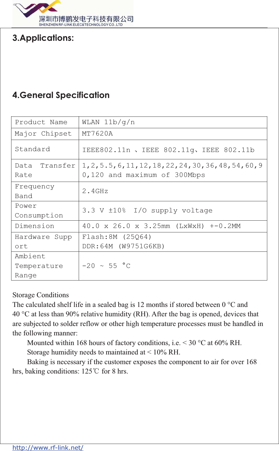  http://www.rf-link.net/   3.Applications:  1.Routers                2.iNICs  3.NAS devices             4.Dual band concurrent routers   4.General Specification Model  WL-AM01B-7620A-V2.0 Product Name   WLAN 11b/g/n  Major Chipset  MT7620A Standard   IEEE802.11n ǃIEEE 802.11gǃIEEE 802.11b Data Transfer Rate  1,2,5.5,6,11,12,18,22,24,30,36,48,54,60,90,120 and maximum of 300Mbps  Frequency Band   2.4GHz  Power Consumption  3.3 V &plusmn;10%  I/O supply voltage  Dimension   40.0 x 26.0 x 3.25mm (LxWxH) +-0.2MM Hardware Support Flash:8M (25Q64) DDR:64M (W9751G6KB) Ambient Temperature Range -20 ~ 55 &deg;C  Storage Conditions   The calculated shelf life in a sealed bag is 12 months if stored between 0 &deg;C and 40 &deg;C at less than 90% relative humidity (RH). After the bag is opened, devices that are subjected to solder reflow or other high temperature processes must be handled in the following manner:       Mounted within 168 hours of factory conditions, i.e. < 30 &deg;C at 60% RH. ǂ     Storage humidity needs to maintained at < 10% RH. ǂ     Baking is necessary if the customer exposes the component to air for over 168 ǂhrs, baking conditions: 125  for 8 hrs.ć    