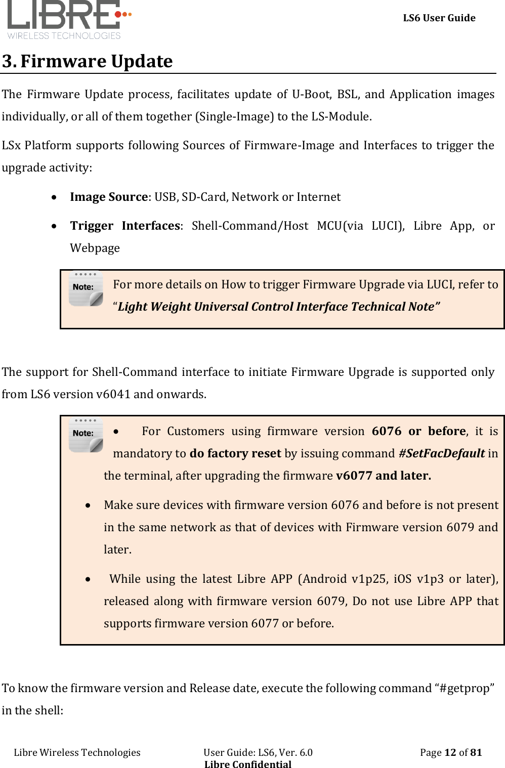     LS6 User Guide Libre Wireless Technologies                           User Guide: LS6, Ver. 6.0                                              Page 12 of 81 Libre Confidential 3. Firmware Update The  Firmware  Update  process,  facilitates  update  of  U-Boot,  BSL,  and  Application  images individually, or all of them together (Single-Image) to the LS-Module.  LSx Platform supports following Sources of Firmware-Image and Interfaces to trigger the upgrade activity:  Image Source: USB, SD-Card, Network or Internet  Trigger  Interfaces:  Shell-Command/Host  MCU(via  LUCI),  Libre  App,  or Webpage For more details on How to trigger Firmware Upgrade via LUCI, refer to &ldquo;Light Weight Universal Control Interface Technical Note&rdquo;  The support for Shell-Command interface to initiate Firmware Upgrade is supported only from LS6 version v6041 and onwards.  For  Customers  using  firmware  version  6076 or  before,  it  is mandatory to do factory reset by issuing command #SetFacDefault in the terminal, after upgrading the firmware v6077 and later.  Make sure devices with firmware version 6076 and before is not present in the same network as that of devices with Firmware version 6079 and later.    While  using  the  latest  Libre  APP  (Android  v1p25,  iOS  v1p3  or  later), released along  with  firmware  version  6079,  Do  not use Libre APP  that supports firmware version 6077 or before.  To know the firmware version and Release date, execute the following command &ldquo;#getprop&rdquo; in the shell: 