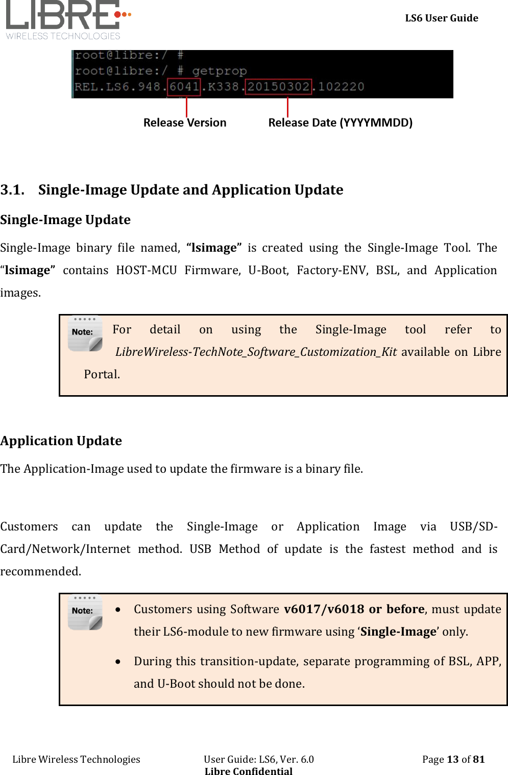     LS6 User Guide Libre Wireless Technologies                           User Guide: LS6, Ver. 6.0                                              Page 13 of 81 Libre Confidential   3.1. Single-Image Update and Application Update Single-Image Update Single-Image  binary  file  named,  &ldquo;lsimage&rdquo;  is  created  using  the  Single-Image  Tool.  The &ldquo;lsimage&rdquo;  contains  HOST-MCU  Firmware,  U-Boot,  Factory-ENV,  BSL,  and  Application images. For  detail  on  using  the  Single-Image  tool  refer  to  LibreWireless-TechNote_Software_Customization_Kit available  on Libre Portal.   Application Update The Application-Image used to update the firmware is a binary file.   Customers  can  update  the  Single-Image  or  Application  Image  via  USB/SD-Card/Network/Internet  method.  USB  Method  of  update  is  the  fastest  method  and  is recommended.   Customers using Software v6017/v6018  or before, must update their LS6-module to new firmware using &lsquo;Single-Image&rsquo; only.  During this transition-update, separate programming of BSL, APP, and U-Boot should not be done.   