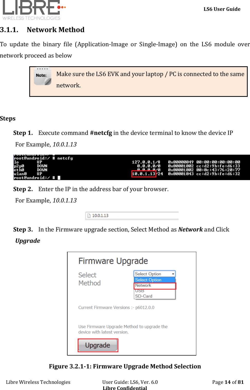     LS6 User Guide Libre Wireless Technologies                           User Guide: LS6, Ver. 6.0                                              Page 14 of 81 Libre Confidential 3.1.1. Network Method To  update  the  binary  file  (Application-Image  or  Single-Image)  on  the  LS6  module  over network proceed as below Make sure the LS6 EVK and your laptop / PC is connected to the same network.  Steps Step 1. Execute command #netcfg in the device terminal to know the device IP For Example, 10.0.1.13  Step 2. Enter the IP in the address bar of your browser. For Example, 10.0.1.13  Step 3. In the Firmware upgrade section, Select Method as Network and Click Upgrade  Figure 3.2.1-1: Firmware Upgrade Method Selection 