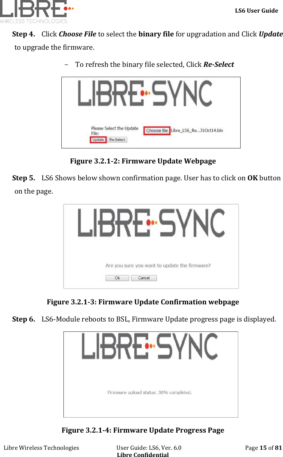     LS6 User Guide Libre Wireless Technologies                           User Guide: LS6, Ver. 6.0                                              Page 15 of 81 Libre Confidential Step 4. Click Choose File to select the binary file for upgradation and Click Update to upgrade the firmware. - To refresh the binary file selected, Click Re-Select  Figure 3.2.1-2: Firmware Update Webpage Step 5. LS6 Shows below shown confirmation page. User has to click on OK button on the page.  Figure 3.2.1-3: Firmware Update Confirmation webpage Step 6. LS6-Module reboots to BSL, Firmware Update progress page is displayed.  Figure 3.2.1-4: Firmware Update Progress Page 