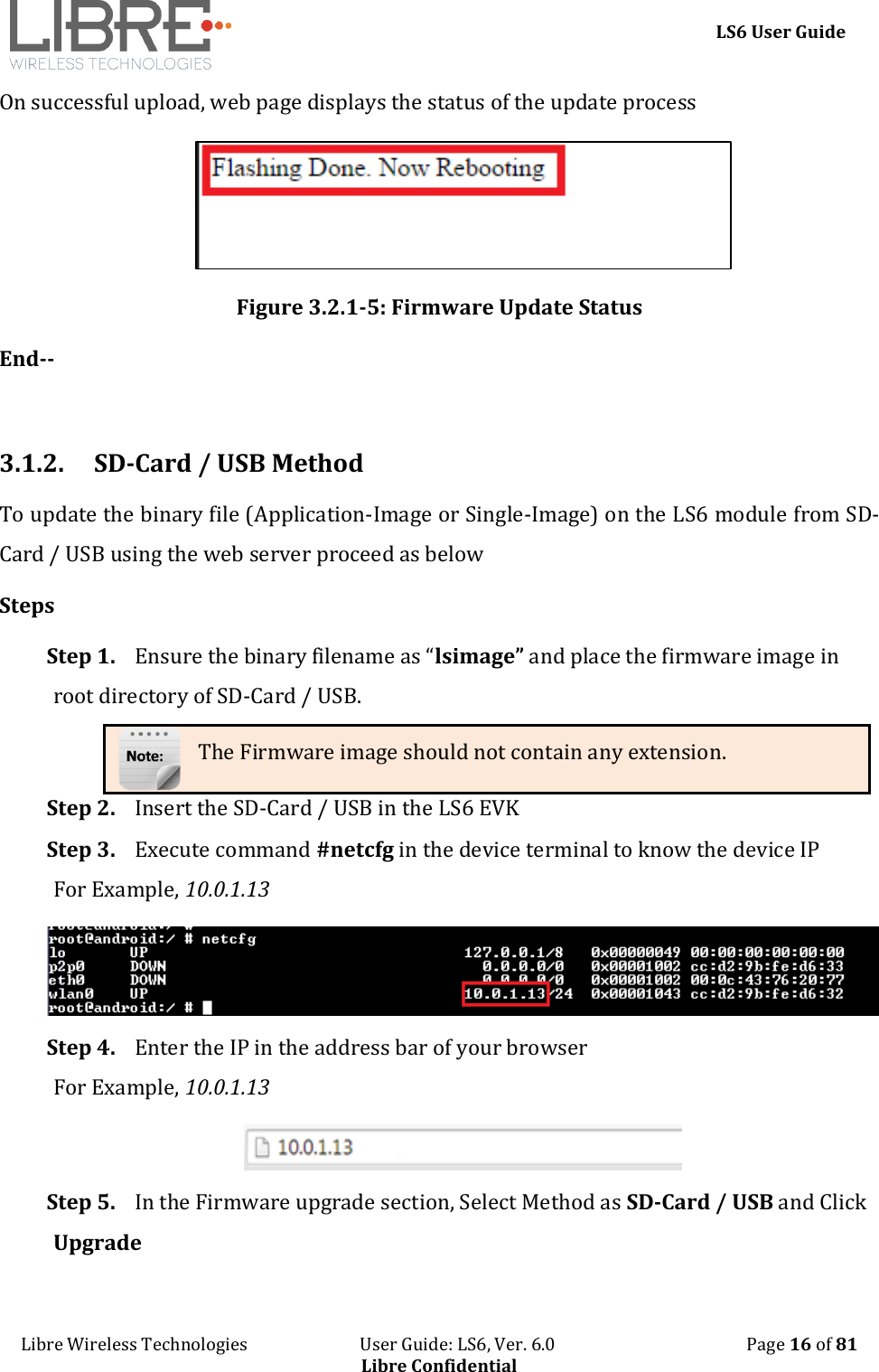     LS6 User Guide Libre Wireless Technologies                           User Guide: LS6, Ver. 6.0                                              Page 16 of 81 Libre Confidential On successful upload, web page displays the status of the update process  Figure 3.2.1-5: Firmware Update Status End--  3.1.2. SD-Card / USB Method To update the binary file (Application-Image or Single-Image) on the LS6 module from SD-Card / USB using the web server proceed as below Steps Step 1. Ensure the binary filename as &ldquo;lsimage&rdquo; and place the firmware image in root directory of SD-Card / USB. The Firmware image should not contain any extension. Step 2. Insert the SD-Card / USB in the LS6 EVK Step 3. Execute command #netcfg in the device terminal to know the device IP For Example, 10.0.1.13  Step 4. Enter the IP in the address bar of your browser For Example, 10.0.1.13  Step 5. In the Firmware upgrade section, Select Method as SD-Card / USB and Click Upgrade 