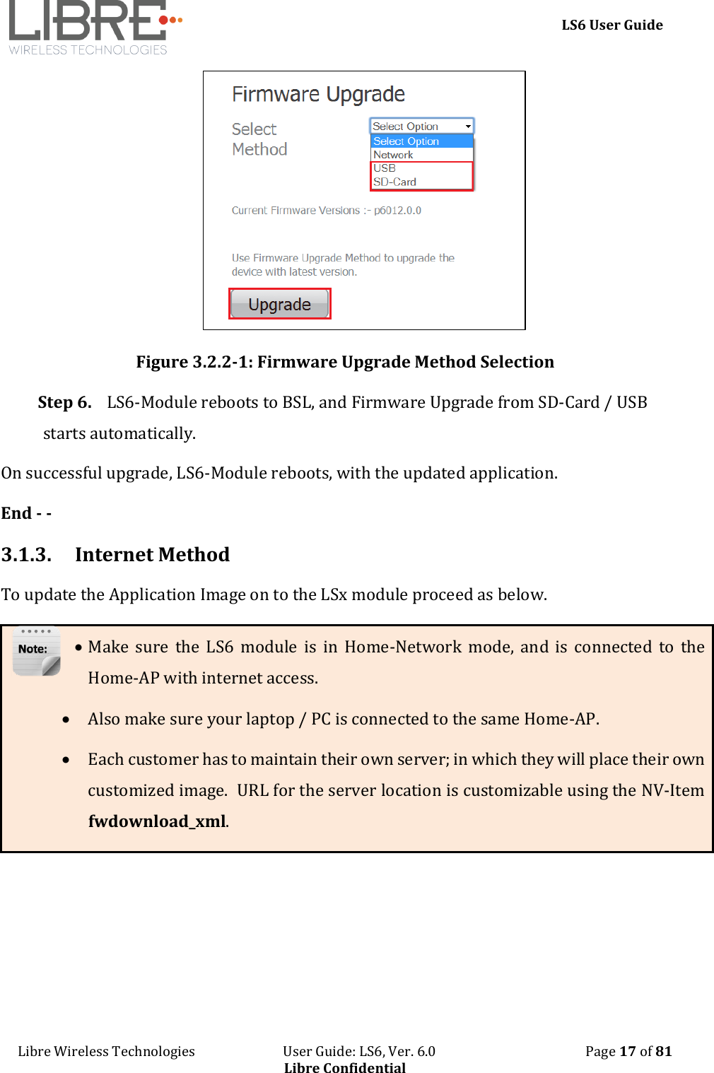     LS6 User Guide Libre Wireless Technologies                           User Guide: LS6, Ver. 6.0                                              Page 17 of 81 Libre Confidential  Figure 3.2.2-1: Firmware Upgrade Method Selection Step 6. LS6-Module reboots to BSL, and Firmware Upgrade from SD-Card / USB starts automatically. On successful upgrade, LS6-Module reboots, with the updated application. End - - 3.1.3. Internet Method To update the Application Image on to the LSx module proceed as below.  Make  sure  the  LS6  module  is  in  Home-Network  mode,  and  is  connected  to  the Home-AP with internet access.   Also make sure your laptop / PC is connected to the same Home-AP.  Each customer has to maintain their own server; in which they will place their own customized image.  URL for the server location is customizable using the NV-Item fwdownload_xml.     