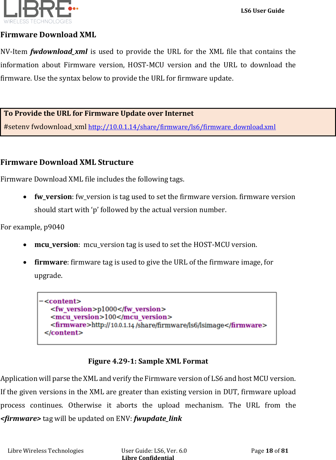     LS6 User Guide Libre Wireless Technologies                           User Guide: LS6, Ver. 6.0                                              Page 18 of 81 Libre Confidential Firmware Download XML NV-Item  fwdownload_xml  is  used  to  provide  the  URL  for  the  XML  file  that  contains  the information  about  Firmware  version,  HOST-MCU  version  and  the  URL  to  download  the firmware. Use the syntax below to provide the URL for firmware update.   To Provide the URL for Firmware Update over Internet #setenv fwdownload_xml http://10.0.1.14/share/firmware/ls6/firmware_download.xml   Firmware Download XML Structure Firmware Download XML file includes the following tags.  fw_version: fw_version is tag used to set the firmware version. firmware version should start with &lsquo;p&rsquo; followed by the actual version number.  For example, p9040  mcu_version:  mcu_version tag is used to set the HOST-MCU version.  firmware: firmware tag is used to give the URL of the firmware image, for upgrade.  Figure 4.29-1: Sample XML Format Application will parse the XML and verify the Firmware version of LS6 and host MCU version. If the given versions in the XML are greater than existing version in DUT, firmware upload process  continues.  Otherwise  it  aborts  the  upload  mechanism.  The  URL  from  the <firmware> tag will be updated on ENV: fwupdate_link 