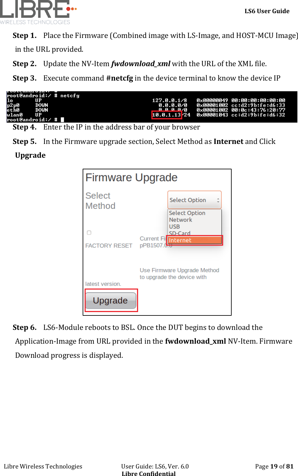     LS6 User Guide Libre Wireless Technologies                           User Guide: LS6, Ver. 6.0                                              Page 19 of 81 Libre Confidential Step 1. Place the Firmware (Combined image with LS-Image, and HOST-MCU Image) in the URL provided.  Step 2. Update the NV-Item fwdownload_xml with the URL of the XML file.  Step 3. Execute command #netcfg in the device terminal to know the device IP Step 4. Enter the IP in the address bar of your browser Step 5. In the Firmware upgrade section, Select Method as Internet and Click Upgrade  Step 6. LS6-Module reboots to BSL. Once the DUT begins to download the Application-Image from URL provided in the fwdownload_xml NV-Item. Firmware Download progress is displayed. 