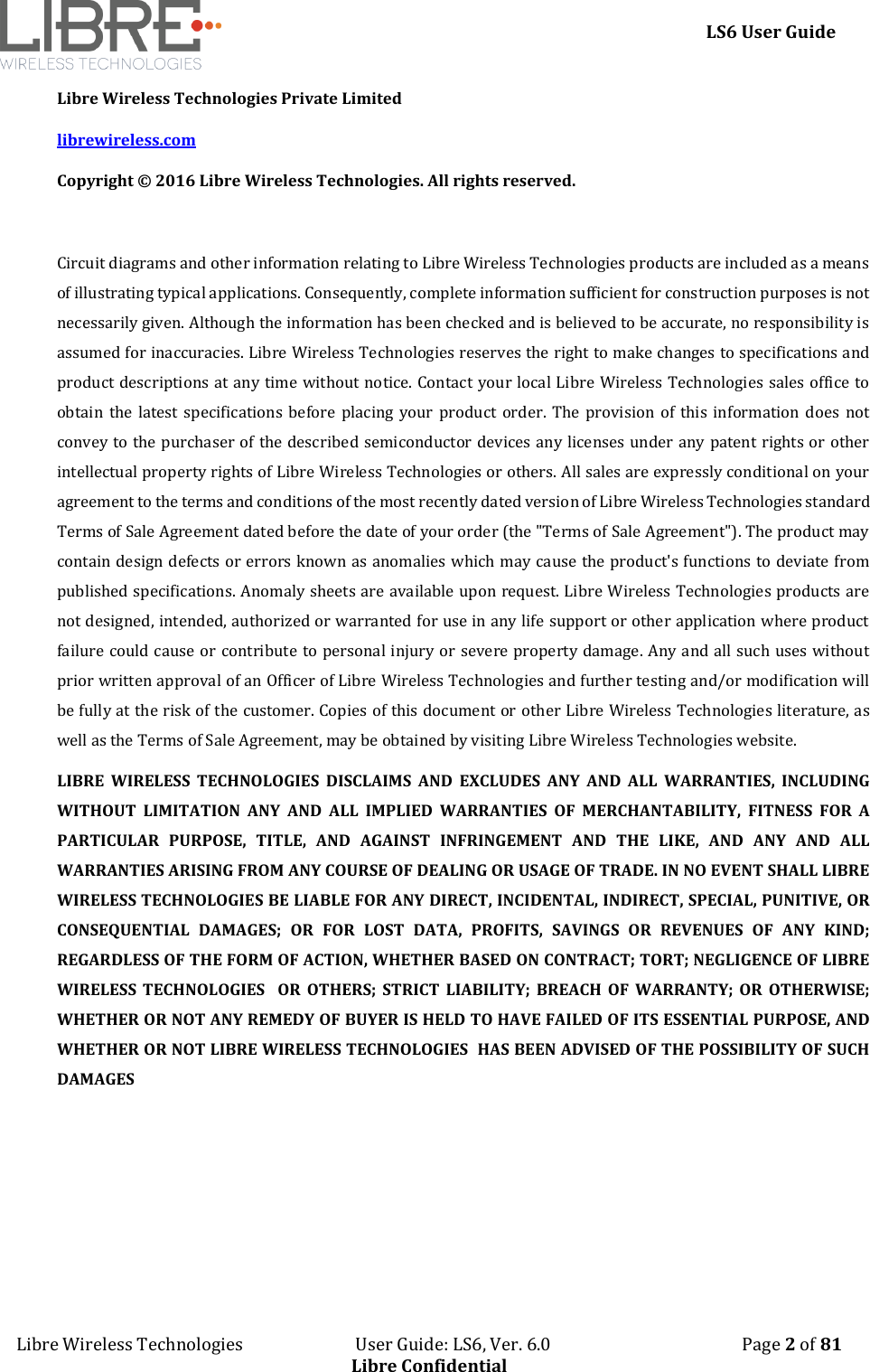     LS6 User Guide Libre Wireless Technologies                           User Guide: LS6, Ver. 6.0                                              Page 2 of 81 Libre Confidential Libre Wireless Technologies Private Limited librewireless.com Copyright &copy; 2016 Libre Wireless Technologies. All rights reserved.  Circuit diagrams and other information relating to Libre Wireless Technologies products are included as a means of illustrating typical applications. Consequently, complete information sufficient for construction purposes is not necessarily given. Although the information has been checked and is believed to be accurate, no responsibility is assumed for inaccuracies. Libre Wireless Technologies reserves the right to make changes to specifications and product descriptions at any time without notice. Contact your local Libre Wireless Technologies sales office to obtain the  latest specifications  before placing  your product order. The  provision of  this information does not convey to the purchaser of the described semiconductor devices any licenses under any patent rights or other intellectual property rights of Libre Wireless Technologies or others. All sales are expressly conditional on your agreement to the terms and conditions of the most recently dated version of Libre Wireless Technologies standard Terms of Sale Agreement dated before the date of your order (the "Terms of Sale Agreement"). The product may contain design defects or errors known as anomalies which may cause the product's functions to deviate from published specifications. Anomaly sheets are available upon request. Libre Wireless Technologies products are not designed, intended, authorized or warranted for use in any life support or other application where product failure could cause or contribute to personal injury or severe property damage. Any and all such uses without prior written approval of an Officer of Libre Wireless Technologies and further testing and/or modification will be fully at the risk of the customer. Copies of this document or other Libre Wireless Technologies literature, as well as the Terms of Sale Agreement, may be obtained by visiting Libre Wireless Technologies website.  LIBRE  WIRELESS  TECHNOLOGIES  DISCLAIMS  AND  EXCLUDES  ANY  AND  ALL  WARRANTIES,  INCLUDING WITHOUT  LIMITATION  ANY  AND  ALL  IMPLIED  WARRANTIES  OF  MERCHANTABILITY,  FITNESS  FOR  A PARTICULAR  PURPOSE,  TITLE,  AND  AGAINST  INFRINGEMENT  AND  THE  LIKE,  AND  ANY  AND  ALL WARRANTIES ARISING FROM ANY COURSE OF DEALING OR USAGE OF TRADE. IN NO EVENT SHALL LIBRE WIRELESS TECHNOLOGIES BE LIABLE FOR ANY DIRECT, INCIDENTAL, INDIRECT, SPECIAL, PUNITIVE, OR CONSEQUENTIAL  DAMAGES;  OR  FOR  LOST  DATA,  PROFITS,  SAVINGS  OR  REVENUES  OF  ANY  KIND; REGARDLESS OF THE FORM OF ACTION, WHETHER BASED ON CONTRACT; TORT; NEGLIGENCE OF LIBRE WIRELESS  TECHNOLOGIES    OR  OTHERS;  STRICT  LIABILITY;  BREACH  OF  WARRANTY;  OR  OTHERWISE; WHETHER OR NOT ANY REMEDY OF BUYER IS HELD TO HAVE FAILED OF ITS ESSENTIAL PURPOSE, AND WHETHER OR NOT LIBRE WIRELESS TECHNOLOGIES  HAS BEEN ADVISED OF THE POSSIBILITY OF SUCH DAMAGES   