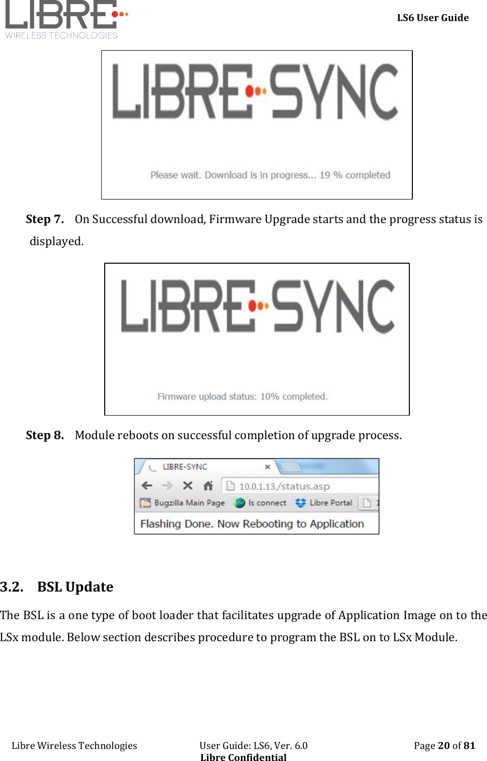     LS6 User Guide Libre Wireless Technologies                           User Guide: LS6, Ver. 6.0                                              Page 20 of 81 Libre Confidential  Step 7. On Successful download, Firmware Upgrade starts and the progress status is displayed.  Step 8. Module reboots on successful completion of upgrade process.   3.2. BSL Update The BSL is a one type of boot loader that facilitates upgrade of Application Image on to the LSx module. Below section describes procedure to program the BSL on to LSx Module.  