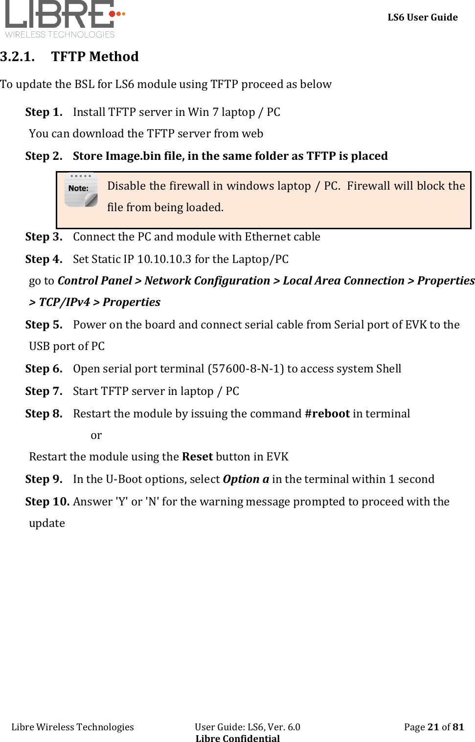     LS6 User Guide Libre Wireless Technologies                           User Guide: LS6, Ver. 6.0                                              Page 21 of 81 Libre Confidential 3.2.1. TFTP Method To update the BSL for LS6 module using TFTP proceed as below Step 1. Install TFTP server in Win 7 laptop / PC You can download the TFTP server from web Step 2. Store Image.bin file, in the same folder as TFTP is placed Disable the firewall in windows laptop / PC.  Firewall will block the file from being loaded. Step 3. Connect the PC and module with Ethernet cable Step 4. Set Static IP 10.10.10.3 for the Laptop/PC go to Control Panel > Network Configuration > Local Area Connection > Properties > TCP/IPv4 > Properties Step 5. Power on the board and connect serial cable from Serial port of EVK to the USB port of PC Step 6. Open serial port terminal (57600-8-N-1) to access system Shell  Step 7. Start TFTP server in laptop / PC Step 8. Restart the module by issuing the command #reboot in terminal                        or  Restart the module using the Reset button in EVK Step 9. In the U-Boot options, select Option a in the terminal within 1 second Step 10. Answer 'Y' or 'N' for the warning message prompted to proceed with the update 