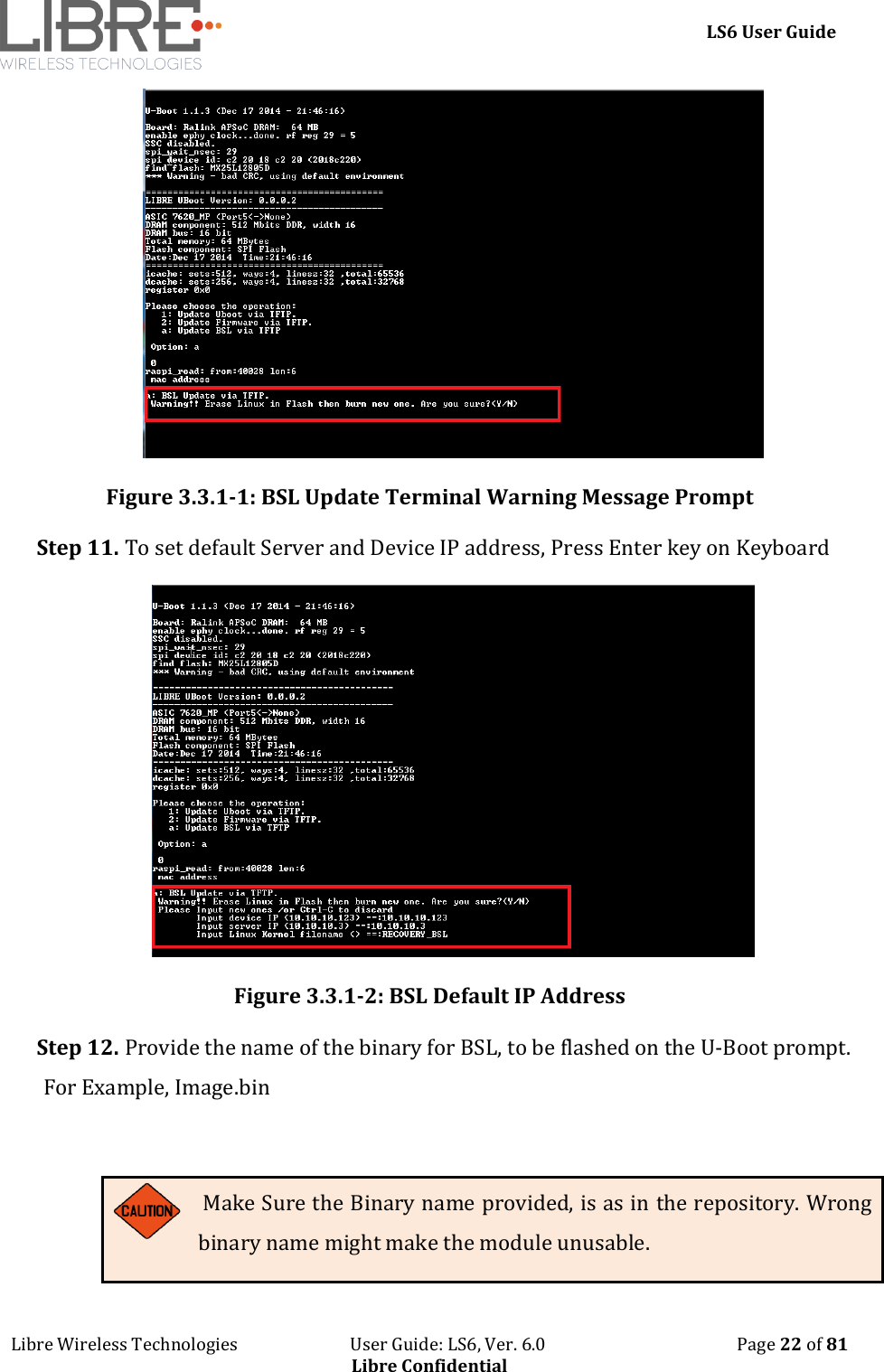     LS6 User Guide Libre Wireless Technologies                           User Guide: LS6, Ver. 6.0                                              Page 22 of 81 Libre Confidential  Figure 3.3.1-1: BSL Update Terminal Warning Message Prompt Step 11. To set default Server and Device IP address, Press Enter key on Keyboard  Figure 3.3.1-2: BSL Default IP Address Step 12. Provide the name of the binary for BSL, to be flashed on the U-Boot prompt. For Example, Image.bin   Make Sure the Binary name provided, is as in the repository. Wrong binary name might make the module unusable. 