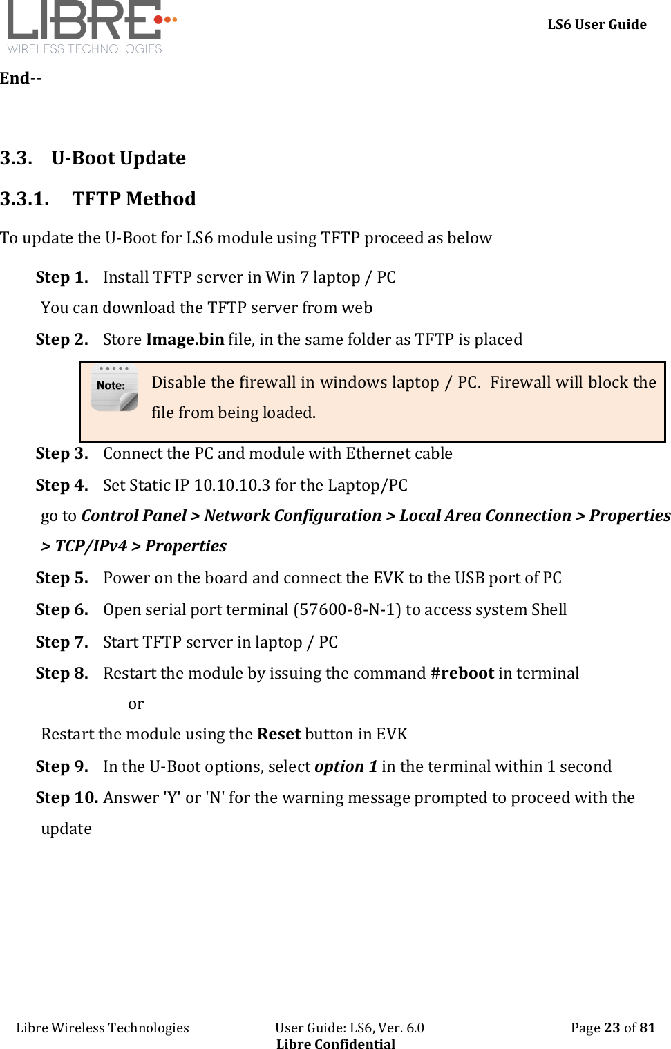     LS6 User Guide Libre Wireless Technologies                           User Guide: LS6, Ver. 6.0                                              Page 23 of 81 Libre Confidential End--  3.3. U-Boot Update 3.3.1. TFTP Method To update the U-Boot for LS6 module using TFTP proceed as below Step 1. Install TFTP server in Win 7 laptop / PC You can download the TFTP server from web Step 2. Store Image.bin file, in the same folder as TFTP is placed Disable the firewall in windows laptop / PC.  Firewall will block the file from being loaded. Step 3. Connect the PC and module with Ethernet cable Step 4. Set Static IP 10.10.10.3 for the Laptop/PC go to Control Panel > Network Configuration > Local Area Connection > Properties > TCP/IPv4 > Properties  Step 5. Power on the board and connect the EVK to the USB port of PC Step 6. Open serial port terminal (57600-8-N-1) to access system Shell  Step 7. Start TFTP server in laptop / PC Step 8. Restart the module by issuing the command #reboot in terminal                        or  Restart the module using the Reset button in EVK Step 9. In the U-Boot options, select option 1 in the terminal within 1 second Step 10. Answer 'Y' or 'N' for the warning message prompted to proceed with the update 
