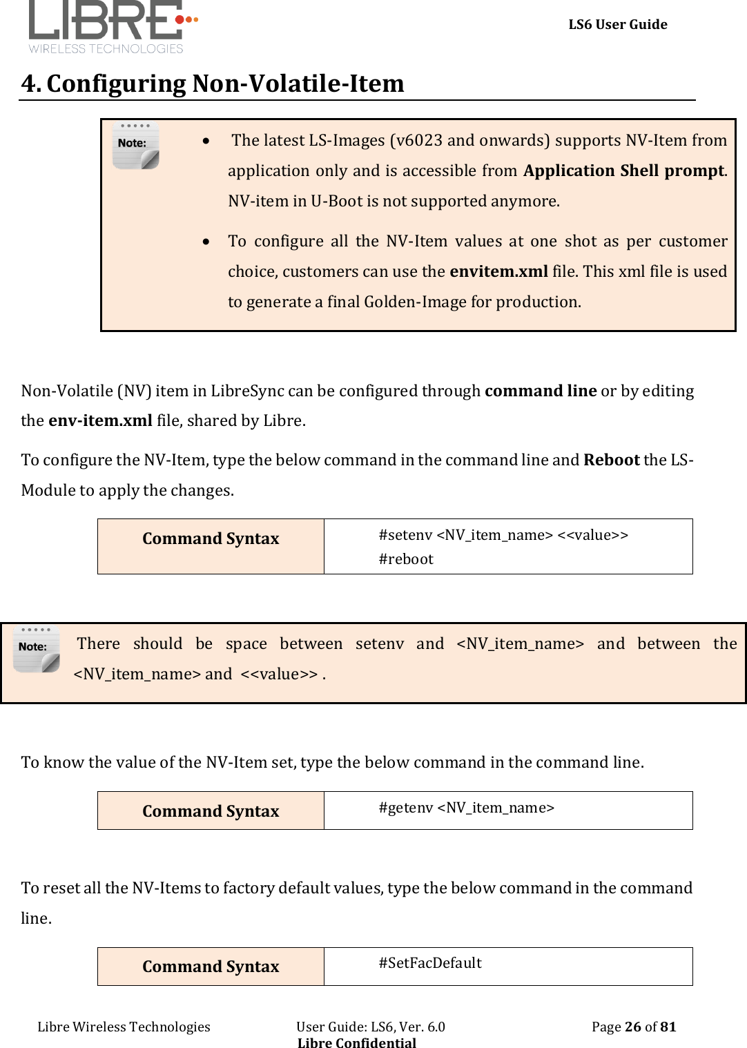    LS6 User Guide Libre Wireless Technologies                           User Guide: LS6, Ver. 6.0                                              Page 26 of 81 Libre Confidential 4. Configuring Non-Volatile-Item   The latest LS-Images (v6023 and onwards) supports NV-Item from application only and is accessible from Application Shell prompt. NV-item in U-Boot is not supported anymore.  To  configure  all  the  NV-Item  values  at  one  shot  as  per  customer choice, customers can use the envitem.xml file. This xml file is used to generate a final Golden-Image for production.  Non-Volatile (NV) item in LibreSync can be configured through command line or by editing the env-item.xml file, shared by Libre.  To configure the NV-Item, type the below command in the command line and Reboot the LS-Module to apply the changes. Command Syntax #setenv <NV_item_name> <<value>> #reboot   There  should  be  space  between  setenv  and  <NV_item_name>  and  between  the <NV_item_name> and  <<value>> .  To know the value of the NV-Item set, type the below command in the command line. Command Syntax #getenv <NV_item_name>  To reset all the NV-Items to factory default values, type the below command in the command line. Command Syntax #SetFacDefault 