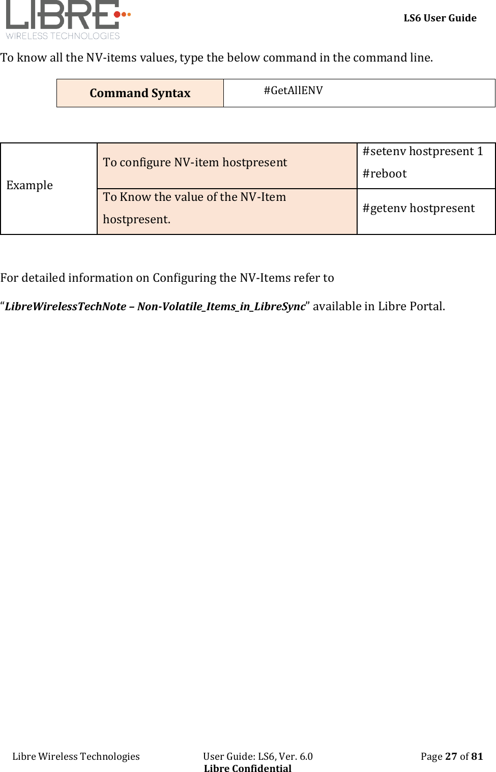     LS6 User Guide Libre Wireless Technologies                           User Guide: LS6, Ver. 6.0                                              Page 27 of 81 Libre Confidential To know all the NV-items values, type the below command in the command line. Command Syntax #GetAllENV  Example To configure NV-item hostpresent #setenv hostpresent 1 #reboot To Know the value of the NV-Item hostpresent. #getenv hostpresent  For detailed information on Configuring the NV-Items refer to  &ldquo;LibreWirelessTechNote &ndash; Non-Volatile_Items_in_LibreSync&rdquo; available in Libre Portal.  