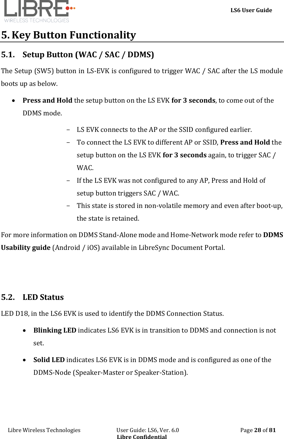    LS6 User Guide Libre Wireless Technologies                           User Guide: LS6, Ver. 6.0                                              Page 28 of 81 Libre Confidential 5. Key Button Functionality 5.1. Setup Button (WAC / SAC / DDMS)  The Setup (SW5) button in LS-EVK is configured to trigger WAC / SAC after the LS module boots up as below.  Press and Hold the setup button on the LS EVK for 3 seconds, to come out of the DDMS mode. - LS EVK connects to the AP or the SSID configured earlier. - To connect the LS EVK to different AP or SSID, Press and Hold the setup button on the LS EVK for 3 seconds again, to trigger SAC / WAC. - If the LS EVK was not configured to any AP, Press and Hold of setup button triggers SAC / WAC. - This state is stored in non-volatile memory and even after boot-up, the state is retained. For more information on DDMS Stand-Alone mode and Home-Network mode refer to DDMS Usability guide (Android / iOS) available in LibreSync Document Portal.   5.2. LED Status LED D18, in the LS6 EVK is used to identify the DDMS Connection Status.  Blinking LED indicates LS6 EVK is in transition to DDMS and connection is not set.  Solid LED indicates LS6 EVK is in DDMS mode and is configured as one of the DDMS-Node (Speaker-Master or Speaker-Station).  