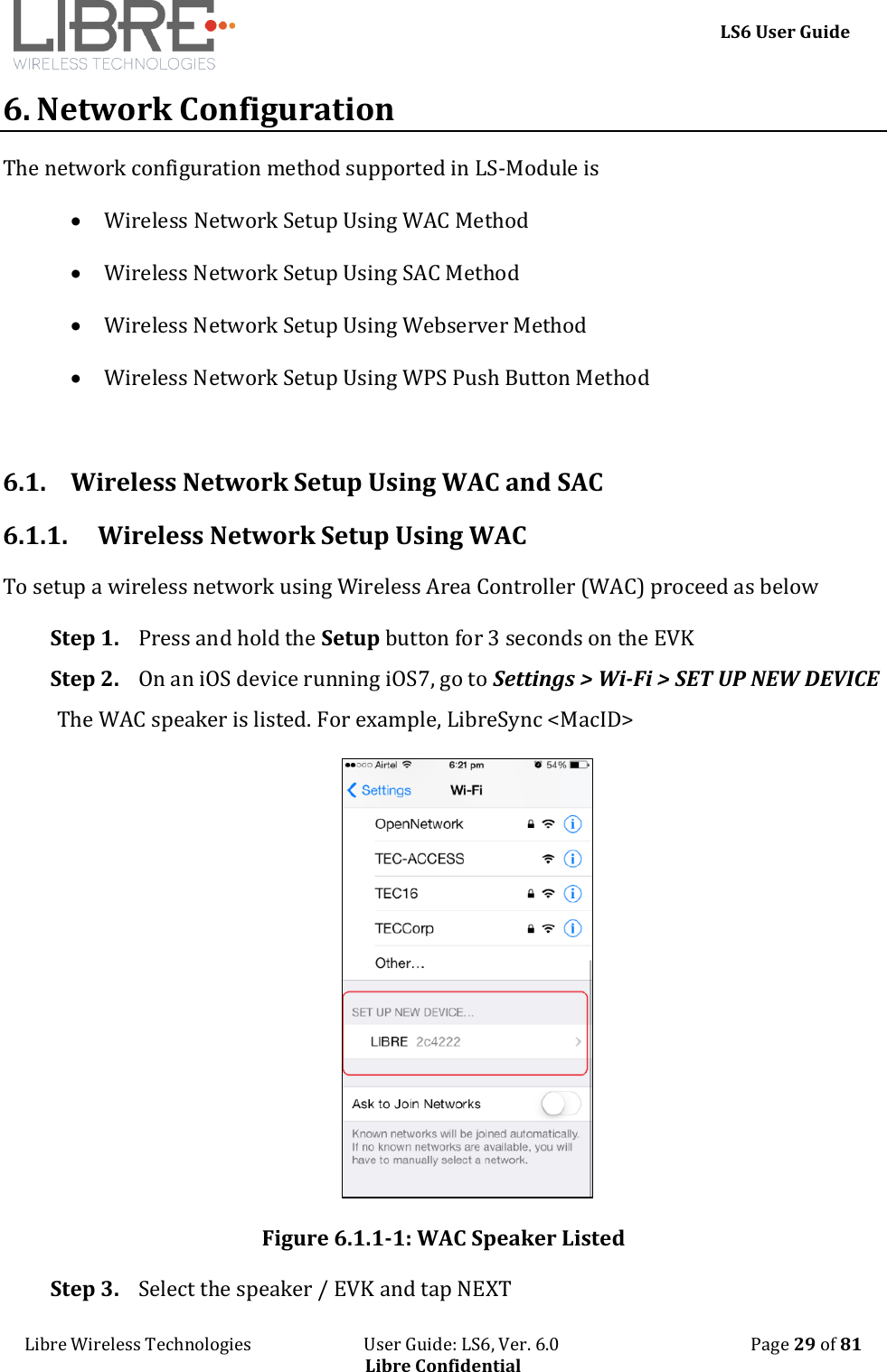     LS6 User Guide Libre Wireless Technologies                           User Guide: LS6, Ver. 6.0                                              Page 29 of 81 Libre Confidential 6. Network Configuration The network configuration method supported in LS-Module is   Wireless Network Setup Using WAC Method  Wireless Network Setup Using SAC Method   Wireless Network Setup Using Webserver Method  Wireless Network Setup Using WPS Push Button Method   6.1. Wireless Network Setup Using WAC and SAC 6.1.1. Wireless Network Setup Using WAC To setup a wireless network using Wireless Area Controller (WAC) proceed as below Step 1. Press and hold the Setup button for 3 seconds on the EVK  Step 2. On an iOS device running iOS7, go to Settings > Wi-Fi > SET UP NEW DEVICE The WAC speaker is listed. For example, LibreSync <MacID>  Figure 6.1.1-1: WAC Speaker Listed Step 3. Select the speaker / EVK and tap NEXT 