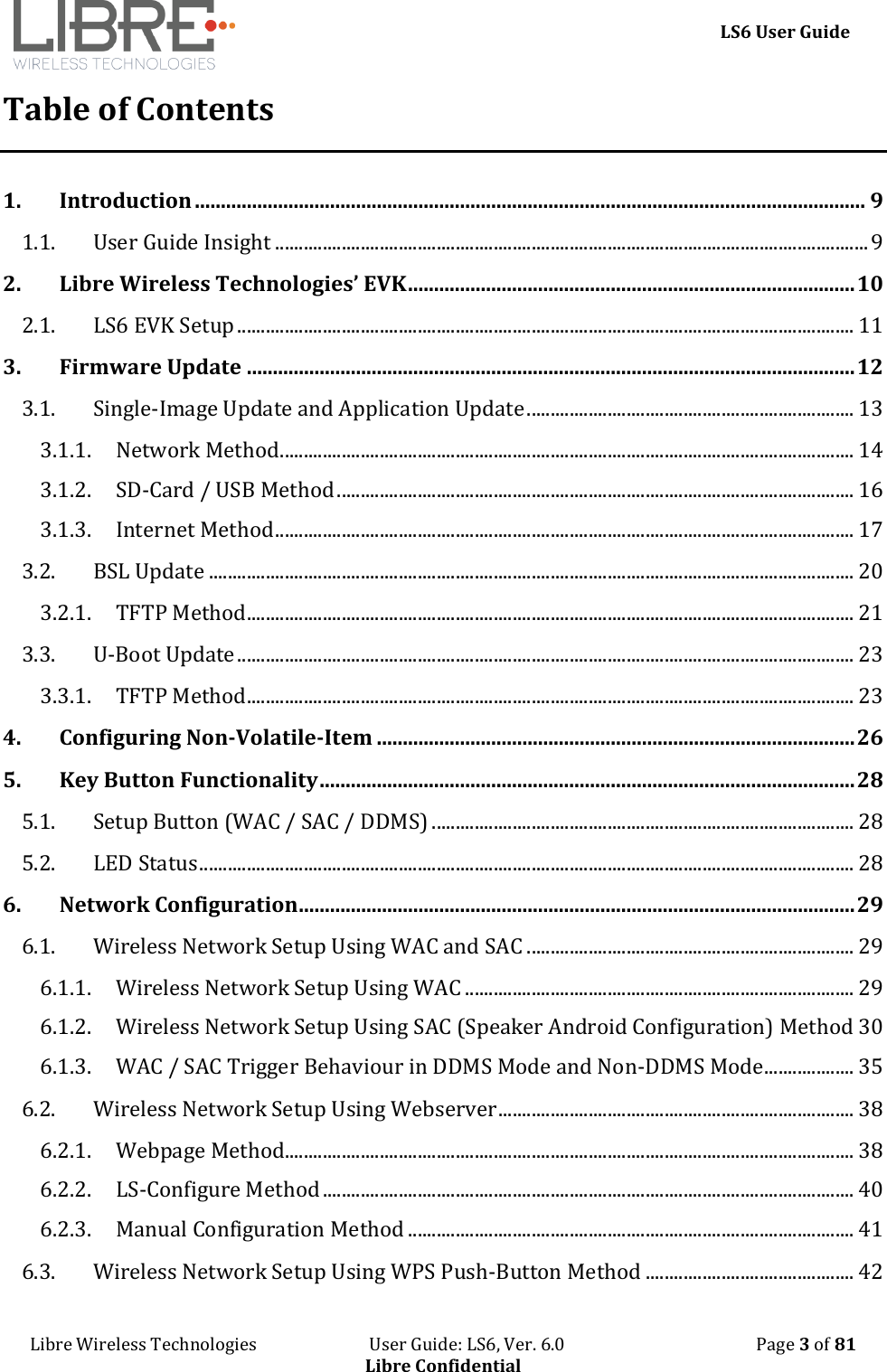     LS6 User Guide Libre Wireless Technologies                           User Guide: LS6, Ver. 6.0                                              Page 3 of 81 Libre Confidential Table of Contents 1. Introduction ................................................................................................................................. 9 1.1. User Guide Insight ............................................................................................................................. 9 2. Libre Wireless Technologies&rsquo; EVK ...................................................................................... 10 2.1. LS6 EVK Setup .................................................................................................................................. 11 3. Firmware Update ..................................................................................................................... 12 3.1. Single-Image Update and Application Update ..................................................................... 13 3.1.1. Network Method ......................................................................................................................... 14 3.1.2. SD-Card / USB Method ............................................................................................................. 16 3.1.3. Internet Method .......................................................................................................................... 17 3.2. BSL Update ........................................................................................................................................ 20 3.2.1. TFTP Method ................................................................................................................................ 21 3.3. U-Boot Update .................................................................................................................................. 23 3.3.1. TFTP Method ................................................................................................................................ 23 4. Configuring Non-Volatile-Item ............................................................................................ 26 5. Key Button Functionality ....................................................................................................... 28 5.1. Setup Button (WAC / SAC / DDMS) ......................................................................................... 28 5.2. LED Status .......................................................................................................................................... 28 6. Network Configuration ........................................................................................................... 29 6.1. Wireless Network Setup Using WAC and SAC ..................................................................... 29 6.1.1. Wireless Network Setup Using WAC .................................................................................. 29 6.1.2. Wireless Network Setup Using SAC (Speaker Android Configuration) Method 30 6.1.3. WAC / SAC Trigger Behaviour in DDMS Mode and Non-DDMS Mode ................... 35 6.2. Wireless Network Setup Using Webserver ........................................................................... 38 6.2.1. Webpage Method........................................................................................................................ 38 6.2.2. LS-Configure Method ................................................................................................................ 40 6.2.3. Manual Configuration Method .............................................................................................. 41 6.3. Wireless Network Setup Using WPS Push-Button Method ............................................ 42 