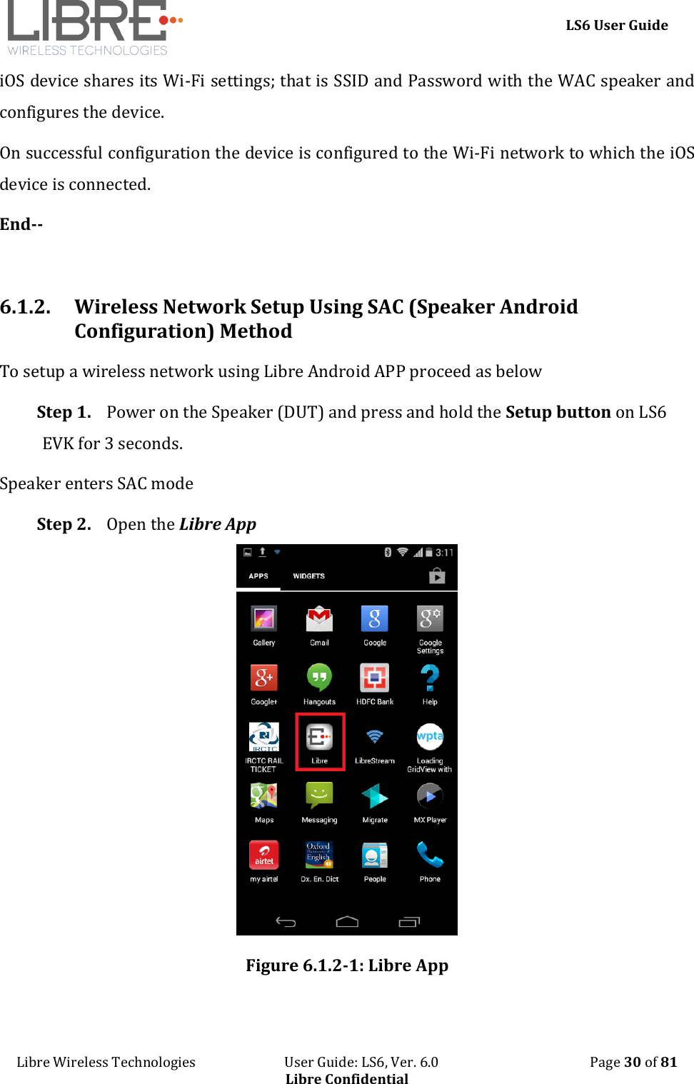    LS6 User Guide Libre Wireless Technologies                           User Guide: LS6, Ver. 6.0                                              Page 30 of 81 Libre Confidential iOS device shares its Wi-Fi settings; that is SSID and Password with the WAC speaker and configures the device. On successful configuration the device is configured to the Wi-Fi network to which the iOS device is connected. End--  6.1.2. Wireless Network Setup Using SAC (Speaker Android Configuration) Method To setup a wireless network using Libre Android APP proceed as below Step 1. Power on the Speaker (DUT) and press and hold the Setup button on LS6 EVK for 3 seconds. Speaker enters SAC mode Step 2. Open the Libre App  Figure 6.1.2-1: Libre App  