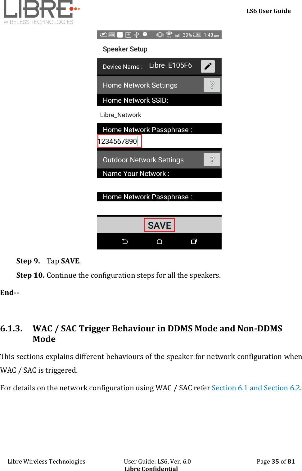     LS6 User Guide Libre Wireless Technologies                           User Guide: LS6, Ver. 6.0                                              Page 35 of 81 Libre Confidential  Step 9. Tap SAVE.  Step 10. Continue the configuration steps for all the speakers. End--  6.1.3. WAC / SAC Trigger Behaviour in DDMS Mode and Non-DDMS Mode This sections explains different behaviours of the speaker for network configuration when WAC / SAC is triggered.  For details on the network configuration using WAC / SAC refer Section 6.1 and Section 6.2.    