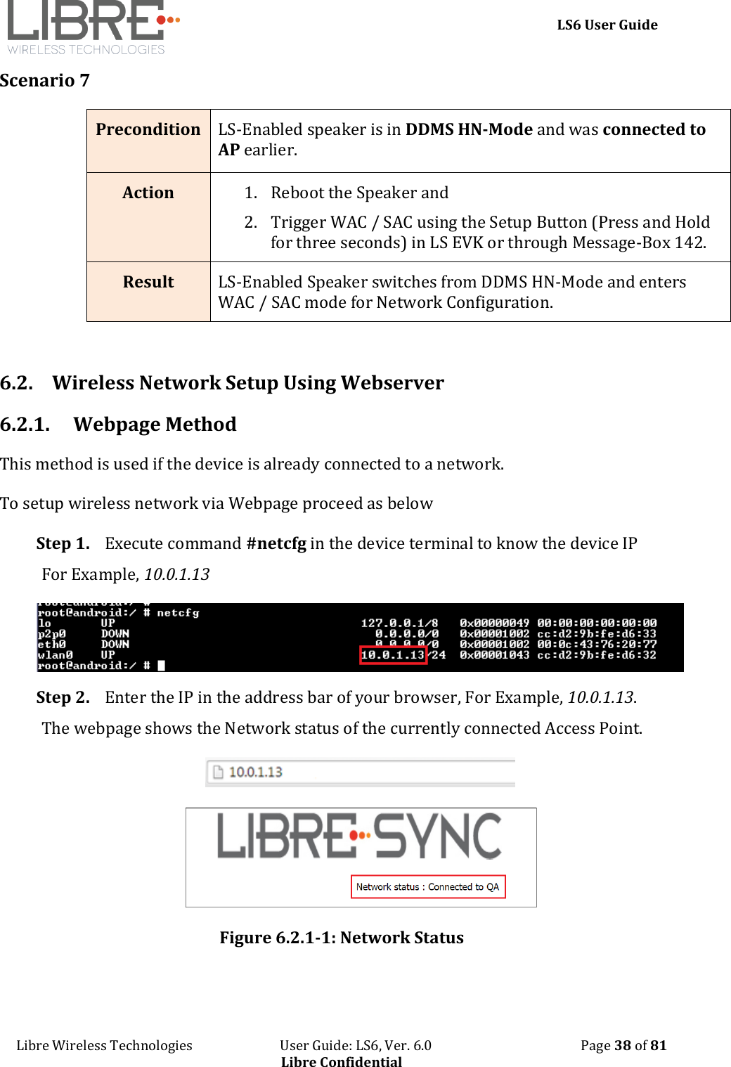     LS6 User Guide Libre Wireless Technologies                           User Guide: LS6, Ver. 6.0                                              Page 38 of 81 Libre Confidential Scenario 7 Precondition  LS-Enabled speaker is in DDMS HN-Mode and was connected to AP earlier. Action 1. Reboot the Speaker and  2. Trigger WAC / SAC using the Setup Button (Press and Hold for three seconds) in LS EVK or through Message-Box 142. Result LS-Enabled Speaker switches from DDMS HN-Mode and enters WAC / SAC mode for Network Configuration.  6.2. Wireless Network Setup Using Webserver 6.2.1. Webpage Method  This method is used if the device is already connected to a network. To setup wireless network via Webpage proceed as below Step 1. Execute command #netcfg in the device terminal to know the device IP For Example, 10.0.1.13  Step 2. Enter the IP in the address bar of your browser, For Example, 10.0.1.13. The webpage shows the Network status of the currently connected Access Point.   Figure 6.2.1-1: Network Status  