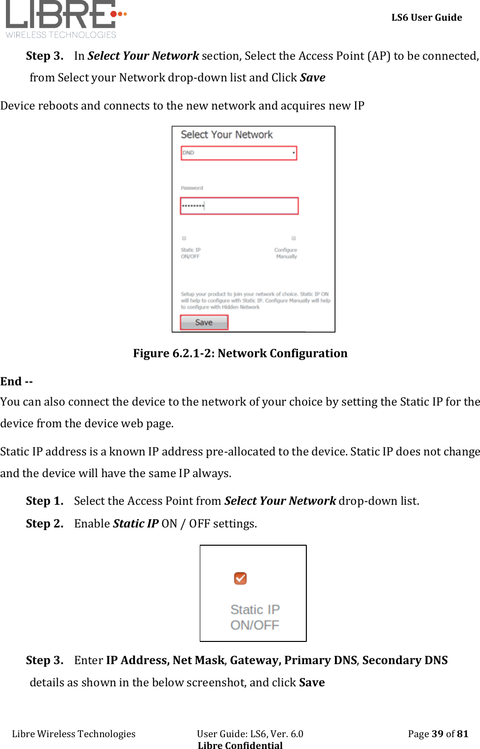     LS6 User Guide Libre Wireless Technologies                           User Guide: LS6, Ver. 6.0                                              Page 39 of 81 Libre Confidential Step 3. In Select Your Network section, Select the Access Point (AP) to be connected, from Select your Network drop-down list and Click Save Device reboots and connects to the new network and acquires new IP  Figure 6.2.1-2: Network Configuration End -- You can also connect the device to the network of your choice by setting the Static IP for the device from the device web page. Static IP address is a known IP address pre-allocated to the device. Static IP does not change and the device will have the same IP always.  Step 1. Select the Access Point from Select Your Network drop-down list.  Step 2. Enable Static IP ON / OFF settings.  Step 3. Enter IP Address, Net Mask, Gateway, Primary DNS, Secondary DNS details as shown in the below screenshot, and click Save 
