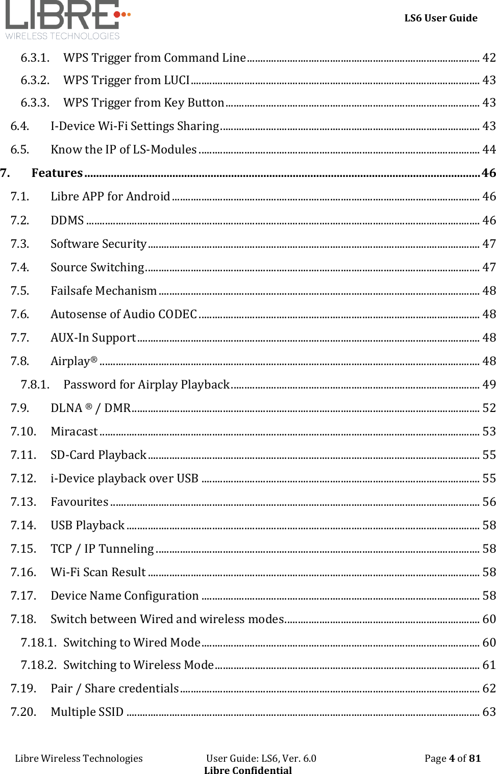     LS6 User Guide Libre Wireless Technologies                           User Guide: LS6, Ver. 6.0                                              Page 4 of 81 Libre Confidential 6.3.1. WPS Trigger from Command Line ....................................................................................... 42 6.3.2. WPS Trigger from LUCI ............................................................................................................ 43 6.3.3. WPS Trigger from Key Button ............................................................................................... 43 6.4. I-Device Wi-Fi Settings Sharing ................................................................................................. 43 6.5. Know the IP of LS-Modules ......................................................................................................... 44 7. Features ....................................................................................................................................... 46 7.1. Libre APP for Android ................................................................................................................... 46 7.2. DDMS ................................................................................................................................................... 46 7.3. Software Security ............................................................................................................................ 47 7.4. Source Switching ............................................................................................................................. 47 7.5. Failsafe Mechanism ........................................................................................................................ 48 7.6. Autosense of Audio CODEC ......................................................................................................... 48 7.7. AUX-In Support ................................................................................................................................ 48 7.8. Airplay&reg; .............................................................................................................................................. 48 7.8.1. Password for Airplay Playback ............................................................................................. 49 7.9. DLNA &reg; / DMR .................................................................................................................................. 52 7.10. Miracast .............................................................................................................................................. 53 7.11. SD-Card Playback ............................................................................................................................ 55 7.12. i-Device playback over USB ........................................................................................................ 55 7.13. Favourites .......................................................................................................................................... 56 7.14. USB Playback .................................................................................................................................... 58 7.15. TCP / IP Tunneling ......................................................................................................................... 58 7.16. Wi-Fi Scan Result ............................................................................................................................ 58 7.17. Device Name Configuration ........................................................................................................ 58 7.18. Switch between Wired and wireless modes ......................................................................... 60 7.18.1. Switching to Wired Mode ........................................................................................................ 60 7.18.2. Switching to Wireless Mode ................................................................................................... 61 7.19. Pair / Share credentials ................................................................................................................ 62 7.20. Multiple SSID .................................................................................................................................... 63 