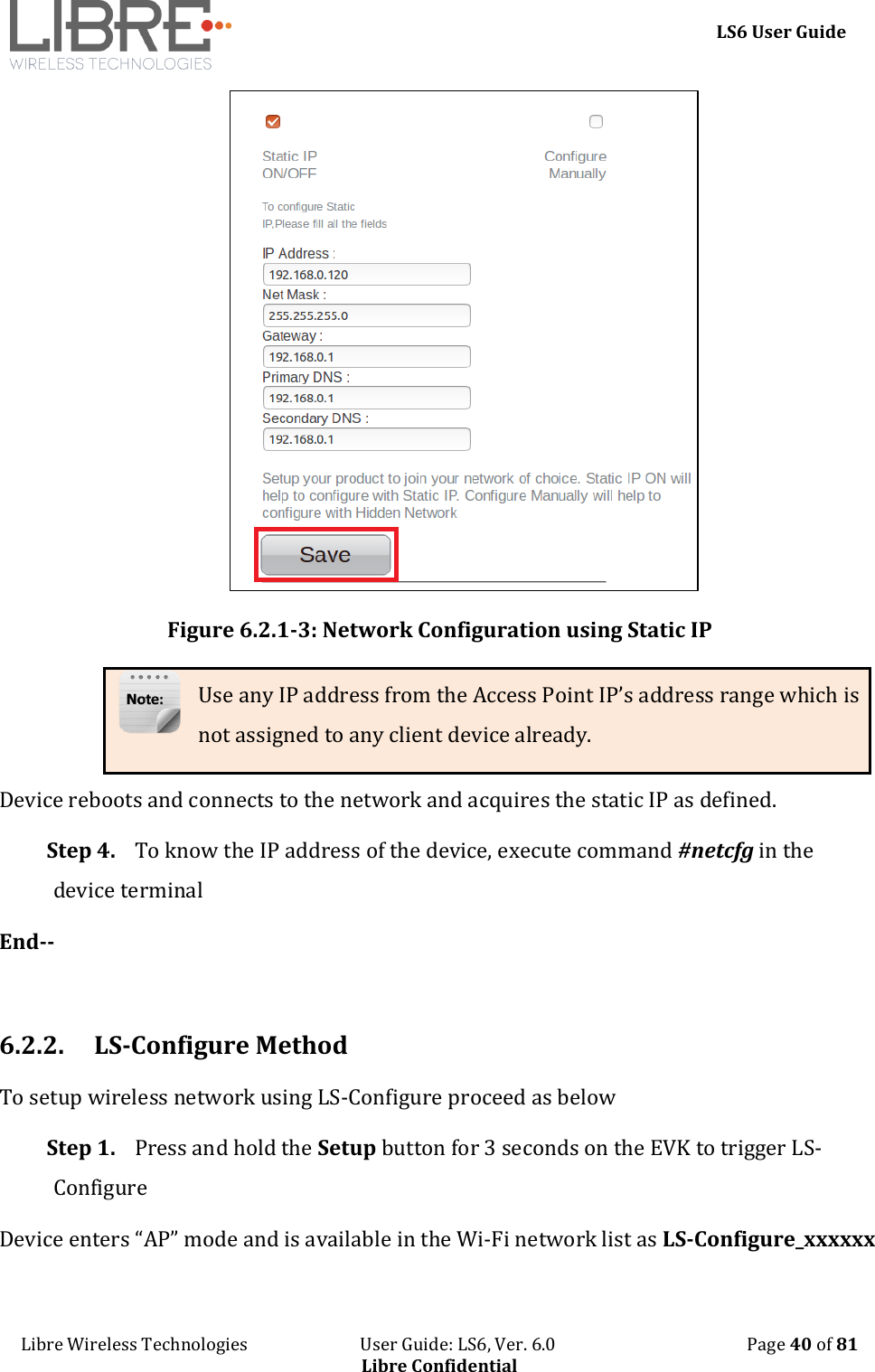     LS6 User Guide Libre Wireless Technologies                           User Guide: LS6, Ver. 6.0                                              Page 40 of 81 Libre Confidential  Figure 6.2.1-3: Network Configuration using Static IP Use any IP address from the Access Point IP&rsquo;s address range which is not assigned to any client device already. Device reboots and connects to the network and acquires the static IP as defined. Step 4. To know the IP address of the device, execute command #netcfg in the device terminal End--  6.2.2. LS-Configure Method To setup wireless network using LS-Configure proceed as below Step 1. Press and hold the Setup button for 3 seconds on the EVK to trigger LS-Configure Device enters &ldquo;AP&rdquo; mode and is available in the Wi-Fi network list as LS-Configure_xxxxxx 