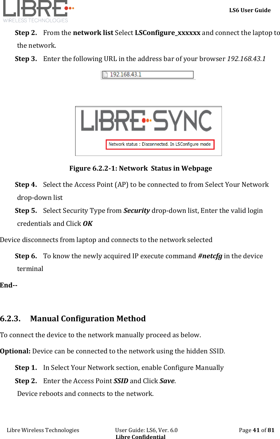     LS6 User Guide Libre Wireless Technologies                           User Guide: LS6, Ver. 6.0                                              Page 41 of 81 Libre Confidential Step 2. From the network list Select LSConfigure_xxxxxx and connect the laptop to the network. Step 3. Enter the following URL in the address bar of your browser 192.168.43.1        Figure 6.2.2-1: Network  Status in Webpage Step 4. Select the Access Point (AP) to be connected to from Select Your Network drop-down list Step 5. Select Security Type from Security drop-down list, Enter the valid login credentials and Click OK Device disconnects from laptop and connects to the network selected Step 6. To know the newly acquired IP execute command #netcfg in the device terminal End--  6.2.3. Manual Configuration Method To connect the device to the network manually proceed as below.  Optional: Device can be connected to the network using the hidden SSID. Step 1. In Select Your Network section, enable Configure Manually  Step 2. Enter the Access Point SSID and Click Save. Device reboots and connects to the network. 