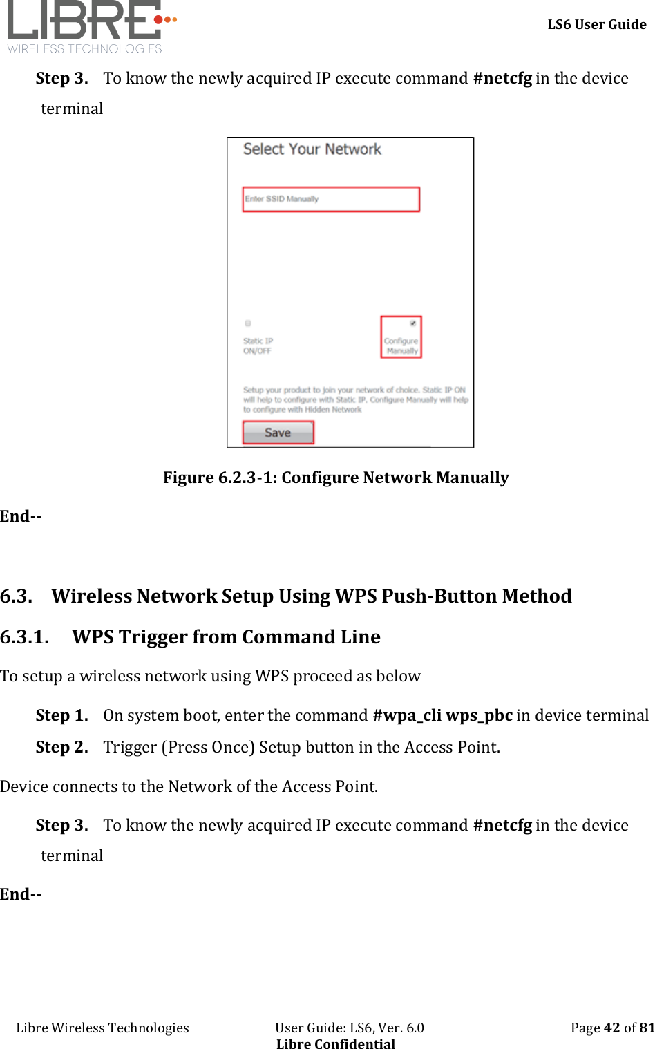     LS6 User Guide Libre Wireless Technologies                           User Guide: LS6, Ver. 6.0                                              Page 42 of 81 Libre Confidential Step 3. To know the newly acquired IP execute command #netcfg in the device terminal  Figure 6.2.3-1: Configure Network Manually End--  6.3. Wireless Network Setup Using WPS Push-Button Method 6.3.1. WPS Trigger from Command Line  To setup a wireless network using WPS proceed as below Step 1. On system boot, enter the command #wpa_cli wps_pbc in device terminal Step 2. Trigger (Press Once) Setup button in the Access Point. Device connects to the Network of the Access Point. Step 3. To know the newly acquired IP execute command #netcfg in the device terminal End-- 