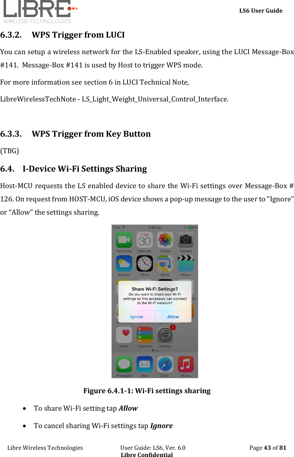     LS6 User Guide Libre Wireless Technologies                           User Guide: LS6, Ver. 6.0                                              Page 43 of 81 Libre Confidential 6.3.2. WPS Trigger from LUCI You can setup a wireless network for the LS-Enabled speaker, using the LUCI Message-Box #141.  Message-Box #141 is used by Host to trigger WPS mode. For more information see section 6 in LUCI Technical Note,  LibreWirelessTechNote - LS_Light_Weight_Universal_Control_Interface.  6.3.3. WPS Trigger from Key Button (TBG) 6.4. I-Device Wi-Fi Settings Sharing Host-MCU requests the LS enabled device to share the Wi-Fi settings over Message-Box # 126. On request from HOST-MCU, iOS device shows a pop-up message to the user to &ldquo;Ignore&rdquo; or &ldquo;Allow&rdquo; the settings sharing.  Figure 6.4.1-1: Wi-Fi settings sharing  To share Wi-Fi setting tap Allow  To cancel sharing Wi-Fi settings tap Ignore 